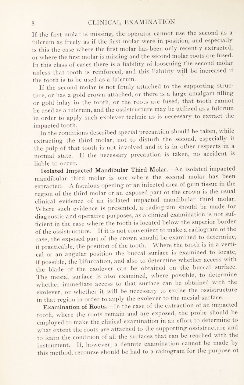 If the first molar is missing, the operator cannot use the second as a fulcrum as freely as if the first molar were in position, and especially is this the case where the first molar has been only recently extracted, or where the first molar is missing and the second molar roots are fused. In this class of cases there is a liability of loosening the second molar unless that tooth is reinforced, and this liability will be increased if the tooth is to be used as a fulcrum. If the second molar is not firmly attached to the supporting struc¬ ture, or has a gold crown attached, or there is a large amalgam filling or gold inlay in the tooth, or the roots are fused, that tooth cannot be used as a fulcrum, and the ossistructure may be utilized as a fulcrum in order to apply such exolever technic as is necessary to extract the impacted tooth. In the conditions described special precaution should be taken, while extracting the third molar, not to disturb the second, especially if the pulp of that tooth is not involved and it is in other respects in a normal state. If the necessary precaution is taken, no accident is liable to occur. Isolated Impacted Mandibular Third Molar.—An isolated impacted mandibular third molar is one where the second molar has been extracted. A fistulous opening or an infected area of gum tissue in the region of the third molar or an exposed part of the crown is the usual clinical evidence of an isolated impacted mandibulai third molar. Where such evidence is presented, a radiogram should be made for diagnostic and operative purposes, as a clinical examination is not suf¬ ficient in the case where the tooth is located below the superior border of the ossistructure. If it is not convenient to make a radiogram of the case, the exposed part of the crown should be examined to determine, if practicable, the position of the tooth. \\ heie the tooth is in a a erti cal or an angular position the buccal surface is examined to locate, if possible, the bifurcation, and also to determine whether access with the blade of the exolever can be obtained on the buccal surface. The mesial surface is also examined, where possible, to determine whether immediate access to that surface can be obtained with the exolever, or whether it will be necessary to excise the ossistructuie in that region in order to apply the exolever to the mesial surface. Examination of Roots.—In the case of the extraction of an impacted tooth, where the roots remain and are exposed, the probe should be employed to make the clinical examination in an effort to determine to what extent the roots are attached to the suppoiting ossistructure and to learn the condition of all the surfaces that can be reached with the instrument. If, however, a definite examination cannot be made b\ this method, recourse should be had to a radiogram for the purpose of