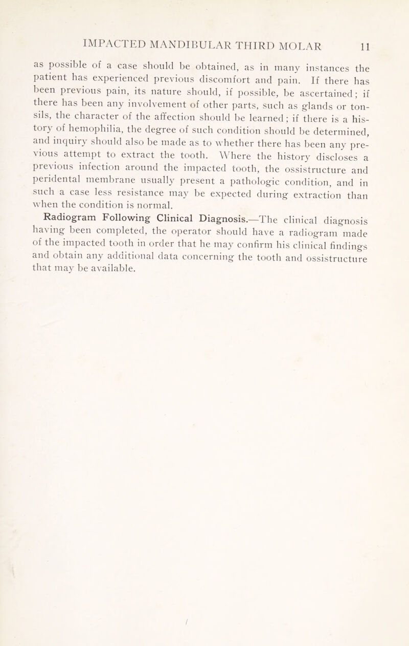 as possible of a case should be obtained, as in many instances the patient has experienced previous discomfort and pain. If there has been previous pain, its nature should, if possible, be ascertained; if there has been any involvement of other parts, such as glands or ton¬ sils, the charactei of the affection should be learned ; if there is a his¬ tory of hemophilia, the degree of such condition should be determined, and inquiry should also be made as to whether there has been any pre¬ vious attempt to extract the tooth. Where the history discloses a Previous infection around the impacted tooth, the ossistructure and peridental membrane usually present a pathologic condition, and in such a case less resistance may be expected during extraction than when the condition is normal. Radiogram Following Clinical Diagnosis.—The clinical diagnosis having been completed, the operator should have a radiogram made of the impacted tooth in order that he may confirm his clinical findings and obtain any additional data concerning the tooth and ossistructure that may be available. /