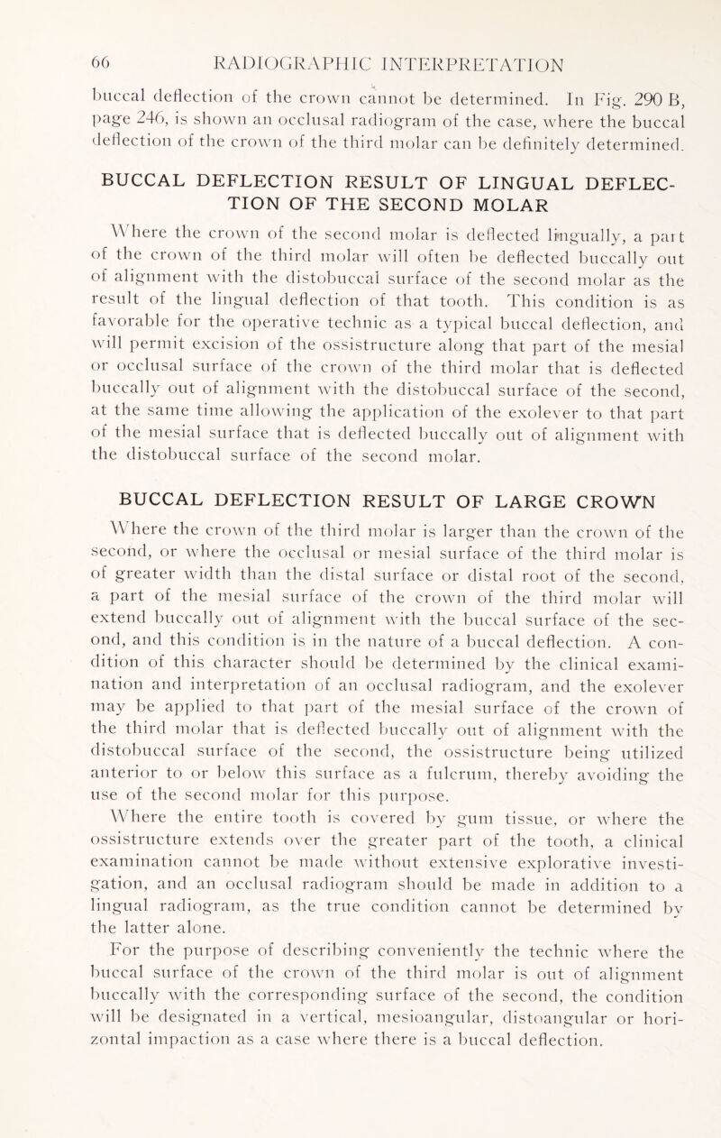 buccal deflection of the crown cannot be determined. In Fie. 290 B page 246, is shown an occlusal radiogram of the case, where the buccal deflection of the crown of the third molar can be definitely determined. BUCCAL DEFLECTION RESULT OF LINGUAL DEFLEC¬ TION OF THE SECOND MOLAR \\ here the crown of the second molar is deflected lmgually, a part of the crown of the third molar will often be deflected buccally out of alignment with the distobuccal surface of the second molar as the result of the lingual deflection of that tooth. This condition is as favorable for the operative technic as a typical buccal deflection, and will permit excision of the ossistructure along that part of the mesial or occlusal surface of the crown of the third molar that is deflected buccally out of alignment with the distobuccal surface of the second, at the same time allowing the application of the exolever to that part of the mesial surface that is deflected buccally out of alignment with the distobuccal surface of the second molar. BUCCAL DEFLECTION RESULT OF LARGE CROWN \\ here the crown of the third molar is larger than the crown of the second, or where the occlusal or mesial surface of the third molar is of greater width than the distal surface or distal root of the second, a part of the mesial surface of the crown of the third molar will extend buccally out of alignment with the buccal surface of the sec¬ ond, and this condition is in the nature of a buccal deflection. A con¬ dition of this character should be determined by the clinical exami¬ nation and interpretation of an occlusal radiogram, and the exolever may be applied to that part of the mesial surface of the crown of the third molar that is deflected buccally out of alignment with the distobuccal surface of the second, the ossistructure being utilized anterior to or below this surface as a fulcrum, thereby avoiding the use of the second molar for this purpose. Where the entire tooth is covered by gum tissue, or where the ossistructure extends over the greater part of the tooth, a clinical examination cannot be made without extensive explorative investi¬ gation, and an occlusal radiogram should be made in addition to a lingual radiogram, as the true condition cannot be determined by the latter alone. For the purpose of describing conveniently the technic where the buccal surface of the crown of the third molar is out of alignment buccally with the corresponding surface of the second, the condition will be designated in a vertical, mesioangnlar, distoangnlar or hori¬ zontal impaction as a case where there is a buccal deflection.