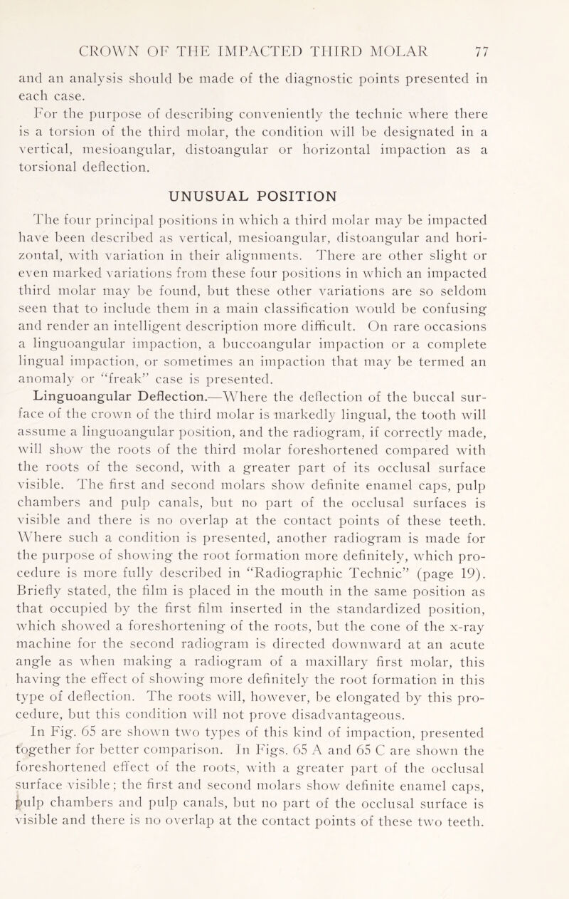 and an analysis should be made of the diagnostic points presented in each case. For the purpose of describing conveniently the technic where there is a torsion of the third molar, the condition will be designated in a vertical, mesioangular, distoangular or horizontal impaction as a torsional deflection. UNUSUAL POSITION The four principal positions in which a third molar may be impacted have been described as vertical, mesioangular, distoangular and hori¬ zontal, with variation in their alignments. There are other slight or even marked variations from these four positions in which an impacted third molar may be found, but these other variations are so seldom seen that to include them in a main classification would be confusing and render an intelligent description more difficult. On rare occasions a linguoangular impaction, a buccoangular impaction or a complete lingual impaction, or sometimes an impaction that may be termed an anomaly or ‘freak’’ case is presented. Linguoangular Deflection.—Where the deflection of the buccal sur¬ face of the crown of the third molar is markedly lingual, the tooth will assume a linguoangular position, and the radiogram, if correctly made, will show the roots of the third molar foreshortened compared with the roots of the second, with a greater part of its occlusal surface visible. The first and second molars show definite enamel caps, pulp chambers and pulp canals, but no part of the occlusal surfaces is visible and there is no overlap at the contact points of these teeth. Where such a condition is presented, another radiogram is made for the purpose of showing the root formation more definitely, which pro¬ cedure is more fully described in “Radiographic Technic” (page 19). Briefly stated, the film is placed in the mouth in the same position as that occupied by the first film inserted in the standardized position, which showed a foreshortening of the roots, but the cone of the x-ray machine for the second radiogram is directed downward at an acute angle as when making a radiogram of a maxillary first molar, this having the effect of showing more definitely the root formation in this type of deflection. The roots will, however, be elongated by this pro¬ cedure, but this condition will not prove disadvantageous. In Fig. 65 are shown two types of this kind of impaction, presented together for better comparison. In Figs. 65 A and 65 C are shown the foreshortened effect of the roots, with a greater part of the occlusal surface visible; the first and second molars show definite enamel caps, pulp chambers and pulp canals, but no part of the occlusal surface is visible and there is no overlap at the contact points of these two teeth.