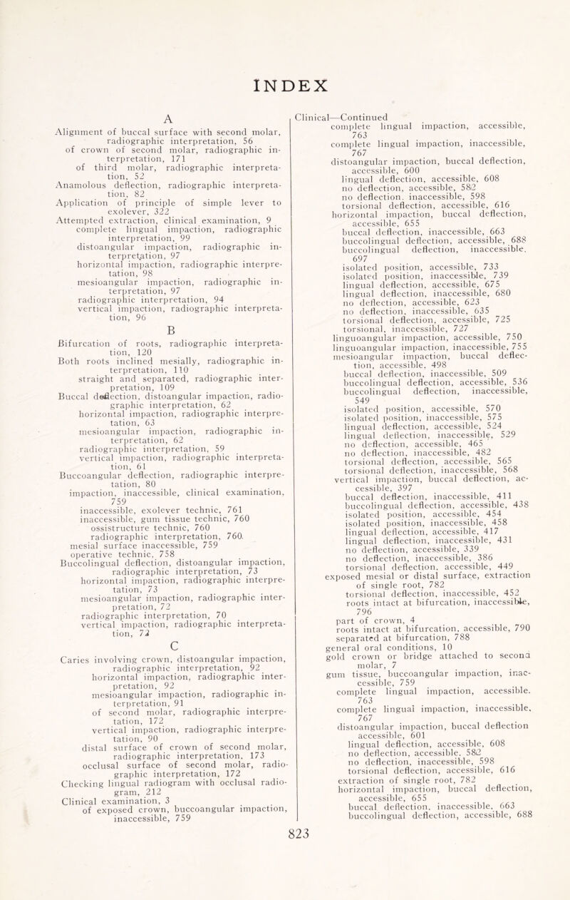 INDEX A Alignment of buccal surface with second molar, radiographic interpretation, 56 of crown of second molar, radiographic in¬ terpretation, 171 of third molar, radiographic interpreta¬ tion, 52 Anamolous deflection, radiographic interpreta¬ tion, 82 Application of principle of simple lever to exolever, 322 Attempted extraction, clinical examination, 9 complete lingual impaction, radiographic interpretation, 99 distoangular impaction, radiographic in¬ terpretation, 97 horizontal impaction, radiographic interpre¬ tation, 98 mesioangular impaction, radiographic in¬ terpretation, 97 radiographic interpretation, 94 vertical impaction, radiographic interpreta¬ tion, 96 B Bifurcation of roots, radiographic interpreta¬ tion, 120 Both roots inclined mesially, radiographic in¬ terpretation, 110 straight and separated, radiographic inter¬ pretation, 109 Buccal deflection, distoangular impaction, radio- graphic interpretation, 62 horizontal impaction, radiographic interpre¬ tation, 63 mesioangular impaction, radiographic in¬ terpretation, 62 radiographic interpretation, 59 vertical impaction, radiographic interpreta¬ tion, 61 Buccoangular deflection, radiographic interpre¬ tation, 80 impaction, inaccessible, clinical examination, 759 inaccessible, exolever technic, 761 inaccessible, gum tissue technic, 760 ossistructure technic, 760 radiographic interpretation, 760. mesial surface inaccessible, 759 operative technic, 758 Buccolingual deflection, distoangular impaction, radiographic interpretation, 73 horizontal impaction, radiographic interpre¬ tation, 73 mesioangular impaction, radiographic inter¬ pretation, 72 radiographic interpretation, 70 vertical impaction, radiographic interpreta¬ tion, 72 c Caries involving crown, distoangular impaction, radiographic interpretation, 92 horizontal impaction, radiographic inter¬ pretation, 92 mesioangular impaction, radiographic in¬ terpretation, 91 of second molar, radiographic interpre¬ tation, 172 vertical impaction, radiographic interpre¬ tation, 90 distal surface of crown of second molar, radiographic interpretation, 173 occlusal surface of second molar, radio- graphic interpretation, 172 Checking lingual radiogram with occlusal radio¬ gram, 212 Clinical examination, 3 of exposed crown, buccoangular impaction, inaccessible, 759 Clinical -Continued complete lingual impaction, accessible, 763 complete lingual impaction, inaccessible, 76 7 distoangular impaction, buccal deflection, accessible, 600 lingual deflection, accessible, 608 no deflection, accessible, 58i2 no deflection, inaccessible, 598 torsional deflection, accessible, 616 horizontal impaction, buccal deflection, accessible, 655 buccal deflection, inaccessible, 663 buccolingual deflection, accessible, 688 buccolingual deflection, inaccessible, 697 isolated position, accessible, 733 isolated position, inaccessible, 739 lingual deflection, accessible, 675 lingual deflection, inaccessible, 680 no deflection, accessible, 623 no deflection, inaccessible, 635 torsional deflection, accessible, 725 torsional, inaccessible, 727 linguoangular impaction, accessible, 750 linguoangular impaction, inaccessible, 755 mesioangular impaction, buccal deflec¬ tion, accessible, 498 buccal deflection, inaccessible, 509 buccolingual deflection, accessible, 536 buccolingual deflection, inaccessible, 549 isolated position, accessible, 57_0 isolated position, inaccessible, 575 lingual deflection, accessible, 524 lingual deflection, inaccessible, 529 no deflection, accessible, 465 no deflection, inaccessible, 482 torsional deflection, accessible, 565 torsional deflection, inaccessible, 568 vertical impaction, buccal deflection, ac¬ cessible, 397 buccal deflection, inaccessible, 411 buccolingual deflection, accessible, 438 isolated position, accessible, 454 isolated position, inaccessible, 458 lingual deflection, accessible, 417 lingual deflection, inaccessible, 431 no deflection, accessible, 339 no deflection, inaccessible, 386 torsional deflection, accessible, 449 _ exposed mesial or distal surface, extraction of single root, 782 torsional deflection, inaccessible, 452 roots intact at bifurcation, inaccessible, 796 part of crown, 4 roots intact at bifurcation, accessible, 790 separated at bifurcation, 788 general oral conditions, 10 gold crown or bridge attached to second molar, 7 gum tissue, buccoangular impaction, inac¬ cessible, 759 complete lingual impaction, accessible. 763 complete lingual impaction, inaccessible, 767 distoangular impaction, buccal deflection accessible, 601 lingual deflection, accessible, 608 no deflection, accessible. 58i2 no deflection, inaccessible, 598 torsional deflection, accessible, 616 extraction of single root, 782 horizontal impaction, buccal deflection, accessible, 655 buccal deflection, inaccessible, 663 buccolingual deflection, accessible, 688