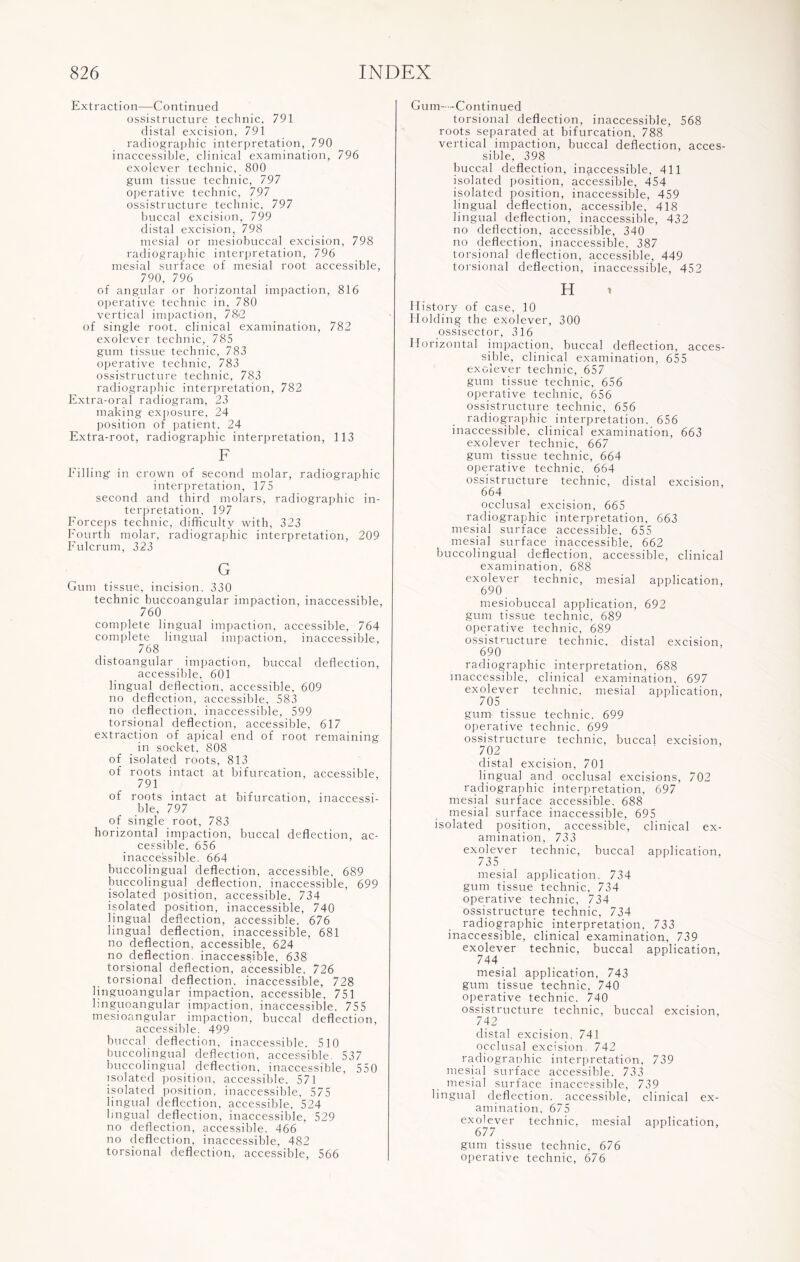 Extraction—Continued ossistructure technic, 791 distal excision, 791 radiographic interpretation, 790 inaccessible, clinical examination, 796 exolever technic, 800 gum tissue technic, 797 operative technic, 797 ossistructure technic, 797 buccal excision, 799 distal excision, 798 mesial or mesiobuccal excision, 798 radiographic interpretation, 796 mesial surface of mesial root accessible, 790, 796 of angular or horizontal impaction, 816 operative technic in, 780 vertical impaction, 78i2 of single root, clinical examination, 782 exolever technic, 785 gum tissue technic, 783 operative technic, 783 ossistructure technic, 783 radiographic interpretation, 782 Extra-oral radiogram, 23 making exposure, 24 position of patient, 24 Extra-root, radiographic interpretation, 113 F Filling in crown of second molar, radiographic interpretation, 175 second and third molars, radiographic in¬ terpretation, 197 Forceps technic, difficulty with, 323 Fourth molar, radiographic interpretation, 209 Fulcrum, 323 G Gum tissue, incision. 330 technic buccoangular impaction, inaccessible, 760 complete lingual impaction, accessible, 764 complete lingual impaction, inaccessible, 768 distoangular impaction, buccal deflection, accessible, 601 lingual deflection, accessible, 609 no deflection, accessible, 583 no deflection, inaccessible, 599 torsional deflection, accessible, 617 extraction of apical end of root remaining in socket, 808 of isolated roots, 813 of roots intact at bifurcation, accessible, 791 of roots intact at bifurcation, inaccessi¬ ble, 797 of single root, 783 horizontal impaction, buccal deflection, ac¬ cessible. 656 inaccessible. 664 buccolingual deflection, accessible, 689 buccolingual deflection, inaccessible, 699 isolated position, accessible, 734 isolated position, inaccessible, 740 lingual deflection, accessible. 676 lingual deflection, inaccessible, 681 no deflection, accessible, 624 no deflection, inaccessible, 638 torsional deflection, accessible. 726 torsional deflection, inaccessible, 728 linguoangular impaction, accessible, 751 linguoangular impaction, inaccessible. 755 mesioangular impaction, buccal deflection, accessible. 499 buccal deflection, inaccessible. 510 buccolingual deflection, accessible. 537 buccolingual deflection, inaccessible, 550 isolated position, accessible. 571 isolated position, inaccessible, 575 lingual deflection, accessible, 524 lingual deflection, inaccessible, 529 no deflection, accessible. 466 no deflection, inaccessible, 482 torsional deflection, accessible, 566 Gum—-Continued torsional deflection, inaccessible, 568 roots separated at bifurcation, 788 vertical impaction, buccal deflection, acces¬ sible, 398 buccal deflection, inaccessible, 411 isolated position, accessible, 454 isolated position, inaccessible, 459 lingual deflection, accessible, 418 lingual deflection, inaccessible, 432 no deflection, accessible, 340 no deflection, inaccessible, 387 torsional deflection, accessible, 449 torsional deflection, inaccessible, 452 H History of case, 10 Holding the exolever, 300 ossisector, 316 Horizontal impaction, buccal deflection, acces¬ sible, clinical examination, 655 exolever technic, 657 gum tissue technic, 656 operative technic, 656 ossistructure technic, 656 radiographic interpretation. 656 inaccessible, clinical examination, 663 exolever technic, 667 gum tissue technic, 664 operative technic, 664 ossistructure technic, distal excision, 664 occlusal excision, 665 radiographic interpretation, 663 mesial surface accessible, 655 mesial surface inaccessible, 662 buccolingual deflection, accessible, clinical examination, 688 exolever technic, mesial application, 690 mesiobuccal application, 692 gum tissue technic, 689 operative technic, 689 ossistructure technic, distal excision, 690 radiographic interpretation, 688 inaccessible, clinical examination, 697 exolever technic, mesial application, 705 gum tissue technic. 699 operative technic. 699 ossistructure technic, buccal excision, 702 distal excision, 701 lingual and occlusal excisions, 702 radiographic interpretation, 697 mesial surface accessible. 688 mesial surface inaccessible, 695 isolated position, accessible, clinical ex¬ amination, 733 exolever technic, buccal application, 735 mesial application. 734 gum tissue technic, 734 operative technic, 734 ossistructure technic, 734 radiographic interpretation, 733 inaccessible, clinical examination, 739 exolever technic, buccal application, 744 mesial application. 743 gum tissue technic, 740 operative technic. 740 ossistructure technic, buccal excision, 742 distal excision, 741 occlusal excision. 742 radiographic interpretation, 739 mesial surface accessible. 733 mesial surface inaccessible, 739 lingual deflection, accessible, clinical ex¬ amination. 675 exolever technic, mesial application, 677 gum tissue technic, 676