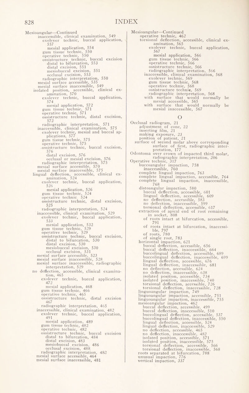 Mesioangular—Continued inaccessible, clinical examination, 549 exolever technic, buccal application, 557 mesial application, 554 gum tissue technic, 550 operative technic, 550 ossistructure technic, buccal excision distal to bifurcation, 553 distal excision, 551 mesiobuccal excision, 551 occlusal excision, 553 _ radiographic interpretation, 550 mesial surface accessible, 535 mesial surface inaccessible, 549 isolated position, accessible, clinical ex¬ amination, 570 exolever technic, buccal application, 574 mesial application, 572 gum tissue technic, 571 operative technic, 571 ossistructure technic, distal excision, 572 radiographic interpretation, 571 inaccessible, clinical examination, 575 exolever technic, mesial and buccal ap¬ plications, 577 gum tissue technic, 575 operative technic, 575 • ossistructure technic, buccal excision, 576 distal excision, 576 occlusal or mesial excision, 576 radiographic interpretation, 575 mesial surface accessible, 570 mesial surface inaccessible, 575 lingual deflection, accessible, clinical ex¬ amination, 524 exolever technic, buccal application, 526 mesial application, 526 gum tissue technic, 524 operative technic 524 ossistructure technic, distal excision, 525 radiographic interpretation, 524 inaccessible, clinical examination, 529 exolever technic, buccal application, 533 mesial application, 532 gum tissue technic, 529 operative technic, 529 ossistructure technic, buccal excision, distal to bifurcation, 530 distal excision, 530 mesiobuccal excision, 530 occlusal excision, 531 mesial surface accessible, 523 mesial surface inaccessible, 528 mesial surface inaccessible, radiographic interpretation, 529 no deflection, accessible, clinical examina¬ tion, 465 exolever technic, buccal application, 472 mesial application, 468 gum tissue technic, 466 operative technic, 465 ossistructure technic, distal excision 467 radiographic interpretation, 465 inaccessible, clinical examination, 482 exolever technic, buccal application, 491 mesial application, 489 gum tissue technic, 482 operative technic, 482 ossistructure technic, buccal excision distal to bifurcation, 484 distal excision, 483 mesiobuccal excision, 486 occlusal excision, 488 radiographic interpretation, 482 mesial surface accessible, 464 mesial surface inaccessible, 481 Mesioangular—Continued operative technic, 462 torsional deflection, accessible, clinical ex¬ amination, 565 exolever technic, buccal application, 567 mesial application, 566 gum tissue technic, 566 operative technic, 566 ossistructure technic, 566 radiographic interpretation, 566 inaccessible, clinical examination, 568 exolever technic, 569 gum tissue technic, 568 operative technic, 568 ossistructure technig, 569 radiographic interpretation, 568 with surface that would normally be mesial accessible, 565 with surface that would normally be mesial inaccessible, 567 o Occlusal radiogram, 21 adjustment of cone, 22 inserting film, 21 making exposure, 23 position of patient, 21 surface of second molar above corresponding surface of first, radiographic inter¬ pretation, 177 Odontoma over crown of impacted third molar, radiographic interpretation, 206 Operative technic, 317 buccoangular impaction, 758 inaccessible, 760 complete lingual impaction, 763 complete lingual impaction, accessible, 764 complete lingual impaction, inaccessible, 768 distoangular impaction, 580 buccal deflection, accessible, 601 lingual deflection, accessible, 609 no deflection, accessible, 583 no deflection, inaccessible, 599 torsional deflection, accessible, 617 extraction of apical end of root remaining in socket, 808 of roots intact at bifurcation, accessible, 791 of roots intact at bifurcation, inaccessi¬ ble, 797 of roots, 780 of single root, 783 horizontal impaction, 621 buccal deflection, accessible, 656 buccal deflection, inaccessible, 664 buccolingual deflection, accessible, 689 buccolingual deflection, inaccessible, 699 lingual deflection, accessible, 676 lingual deflection, inaccessible, 681 no deflection, accessible, 624 no deflection, inaccessible, 638 isolated position, accessible, 734 isolated position, inaccessible, 740 torsional deflection, accessible, 726 torsional deflection, inaccessible, 728 linguoangular impaction, 749 linguoangular impaction, accessible, 751 linguoangular impaction, inaccessible, 755 mesioangular impaction, 462 buccal deflection, accessible. 499 buccal deflection, inaccessible, 510 buccolingual deflection, accessible, 537 buccolingual deflection, inaccessible, 550 lingual deflection, accessible, 524 lingual deflection, inaccessible, 529 no deflection, accessible. 465 no deflection, inaccessible, 482 isolated position, accessible, 571 isolated position, inaccessible, 575 torsional deflection, accessible, 566 torsional deflection, inaccessible, 568 roots separated at bifurcation, 788 unusual impaction, 776 vertical impaction, 337