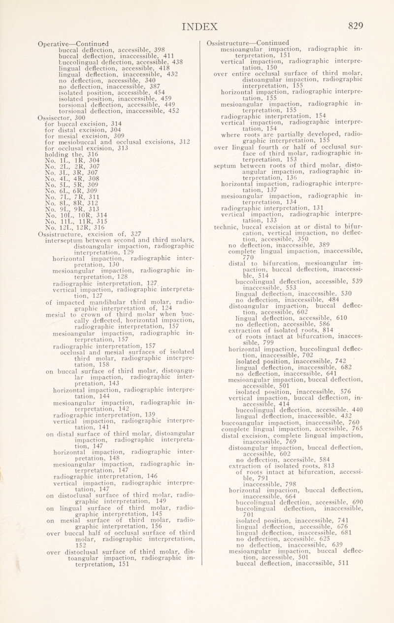 Operative—Continued buccal deflection, accessible, 398 buccal deflection, inaccessible, 411 buccolingual deflection, accessible, 438 lingual deflection, accessible, 418 lingual deflection, inaccessible, 43'2 no deflection, accessible, 340 no deflection, inaccessible, 387 isolated position, accessible, 454 isolated position, inaccessible, 459 torsional deflection, accessible, 449 torsional deflection, inaccessible, 452 Ossisector, 300 for buccal excision, 314 for distal excision, 304 for mesial excision, 309 for mesiobuccal and occlusal excisions, 312 for occlusal excision, 313 holding the, 316 No. 1L, 1R, 304 No. 2L, 2R, 307 No. 3L, 3R, 307 No. 4L, 4R, 308 No. 5L, 5R, 309 No. 6L, 6R, 309 No. 7L, 7R, 311 No. 8L, 8R, 312 No. 9L, 9R, 313 No. 10L, 10R, 314 No. 11L, 11R, 315 No. 12L, 12R, 316 Ossistructure, excision of, 327 interseptum between second and third molars, distoangular impaction, radiographic interpretation, 129 horizontal impaction, radiographic inter¬ pretation, 130 mesioangular impaction, radiographic in¬ terpretation, 128 radiographic interpretation, 127, vertical impaction, radiographic interpreta¬ tion, 127 of impacted mandibular third molar, radio- graphic interpretation of, 124 mesial to crown of third molar when buc- cally deflected, horizontal impaction, radiographic interpretation, 157 mesioangular impaction, radiographic in¬ terpretation, 157 radiographic interpretation. 157 occlusal and mesial surfaces of isolated third molar, radiographic interpre¬ tation, 158 on buccal surface of third molar, distoangu¬ lar impaction, radiographic inter¬ pretation, 143 horizontal impaction, radiographic interpre¬ tation, 144 mesioangular impaction, radiographic in¬ terpretation, 142 radiographic interpretation, 139 vertical impaction, radiographic interpre¬ tation, 141 on distal surface of third molar, distoangular impaction, radiographic interpreta¬ tion, 147 horizontal impaction, radiographic inter¬ pretation, 148 mesioangular impaction, radiographic in¬ terpretation, 147 radiographic interpretation, 146 vertical impaction, radiographic interpre¬ tation, 147 on distoclusal surface of third molar, radio- graphic interpretation, 149 on lingual surface of third molar, radio- graphic interpretation, 145 on mesial surface of third molar, radio- graphic interpretation, 156 over buccal half of occlusal surface of third molar, radiographic interpretation, 152 over distoclusal surface of third molar, dis¬ toangular impaction, radiographic in¬ terpretation, 151 Ossistructure—Continued mesioangular impaction, radiographic in¬ terpretation, 151 vertical impaction, radiographic interpre¬ tation, 150 over entire occlusal surface of third molar, distoangular impaction, radiographic interpretation, 155 horizontal impaction, radiographic interpre¬ tation, 155 mesioangular impaction, radiographic in¬ terpretation, 155 radiographic interpretation, 154 vertical impaction, radiographic interpre¬ tation, 154 where roots are partially developed, radio- graphic interpretation, 155 over lingual fourth or half of occlusal sur¬ face of third molar, radiographic in¬ terpretation, 153 septum between roots of third molar, disto¬ angular impaction, radiographic in¬ terpretation, 136 horizontal impaction, radiographic interpre¬ tation, 137 mesioangular impaction, radiographic in¬ terpretation, 134 radiographic interpretation, 131 vertical impaction, radiographic interpre¬ tation, 133 technic, buccal excision at or distal to bifur¬ cation, vertical impaction, no deflec¬ tion, accessible, 350 no deflection, inaccessible, 389 complete lingual impaction, inaccessible, 770 distal to bifurcation, mesioangular im¬ paction, buccal deflection, inaccessi¬ ble, 514 buccolingual deflection, accessible, 539 inaccessible, 553 lingual deflection, inaccessible. 530 no deflection, inaccessible, 484 distoangular impaction, buccal deflec¬ tion, accessible, 602 lingual deflection, accessible, 610 no deflection, accessible, 586 extraction of isolated roots, 814 of roots intact at bifurcation, inacces¬ sible, 799 horizontal impaction, buccolingual deflec¬ tion, inaccessible, 702 isolated position, inaccessible, 742 lingual deflection, inaccessible, 682 no deflection, inaccessible, 641 mesioangular impaction, buccal deflection, accessible, 501 isolated position, inaccessible, 576 vertical impaction, buccal deflection, in¬ accessible, 414 buccolingual deflection, accessible. 440 lingual deflection, inaccessible. 432 buccoangular impaction, inaccessible, 760^ complete lingual impaction, accessible, 765 distal excision, complete lingual impaction, inaccessible, 769 distoangular impaction, buccal deflection, accessible, 602 no deflection, accessible, 584 extraction of isolated roots, 813 of roots intact at bifurcation, accessi¬ ble, 791 inaccessible, 798 horizontal impaction, buccal deflection, inaccessible, 664 buccolingual deflection, accessible, 690 buccolingual deflection, inaccessible, 701 isolated position, inaccessible, 741 lingual deflection, accessible, 676 lingual deflection, inaccessible, 681 no deflection, accessible. 625 no deflection, inaccessible, 639 mesioangular impaction, buccal deflec¬ tion, accessible, 501 buccal deflection, inaccessible, 511