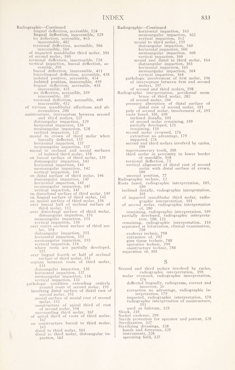 Radiographic—Continued lingual deflection, accessible, 524 lingual deflection, inaccessible, 529 no deflection, accessible, 465 inaccessible, 48.2 torsional deflection, accessible, 566 inaccessible, -568 of impacted mandibular third molar, 101 of second molar, 180 torsional deflection, inaccessible, 728 vertical impaction, buccal deflection, ac¬ cessible, 398 buccal deflection, inaccessible, 411 buccolingual deflection, accessible, 438 isolated position, accessible, 454 isolated position, inaccessible, 459 lingual deflection, accessible, 418 inaccessible, 431 no deflection, accessible, 339 inaccessible, 387 torsional deflection, accessible, 449 inaccessible, 452 of various mandibular affections and ab¬ normalities, 200 ossistructure, interseptum between second and third molars, 127 distoangular impaction, 129 horizontal impaction, 130 mesioangular impaction, 128 vertical impaction, 127 mesial to crown of third molar when buccally deflected, 157 horizontal impaction, 157 mesioangular impaction, 157 mesial to occlusal and mesial surfaces of isolated third molar, 158 on buccal surface of third molar, 139 distoangular impaction, 143 horizontal impaction, 144 mesioangular impaction, 142 vertical impaction, 141 on distal surface of third molar, 146 distoangular impaction, 147 horizontal impaction, 148 mesioangular impaction, 147 vertical impaction, 147 on distoelusal surface of third molar, 149 on lingual surface of third molar, 145 on mesial surface of third molar, 156 over buccal half of occlusal surface of third molar, 152 over distoelusal surface of third molar, distoangular impaction, 151 mesioangular impaction, 151 vertical impaction, 150 over entire occlusal surface of third mo¬ lar, 154 distoangular impaction, 155 horizontal impaction, 155 mesioangular impaction, 155 vertical impaction, 154 where roots are partially developed, 155 over lingual fourth or half of occlusal surface of third molar, 153 septum between roots of third molar, 131 distoangular impaction, 136 horizontal impaction, 137 mesioangular impaction, 134 vertical impaction, 133 pathologic condition extending entirely around roots of second molar, 193 involving distal surface of distal root of second molar, 191 mesial surface of mesial root of second molar, 192 ossistructure of apical third of root of second molar, 194 surrounding third molar, 167 of apical third of roots of third molar, 167 on ossistructure buccal to third molar, 165 distal to third molar, 161 distal to third molar, distoangular im¬ paction, 163 Radiographic—Continued horizontal impaction, 163 mesioangular impaction, 162 vertical impaction, 162 mesial to third molar, 159 distoangular impaction, 160 horizontal impaction, 160 mesioangular impaction, 160 vertical impaction, 160 mesial and distal to third molar, 164 distoangular impaction, 165 horizontal impaction, 165 mesioangular impaction, 164 vertical impaction, 164 pathologic involvement of first molar, 196 of interseptum between first and second molars, 197 of second and third molars, 198 Radiographic interpretation, peridental mem¬ brane of third molar, 202 of second molar, 204 pressure absorption of distal surface of distal root of second molar, 181 pulp of second molar, involvement of, 195 roots fused, 105. 180 inclined distally, 101 of second molar remaining, 189 partially developed, 121 remaining, 118 second molar crowned, 176 extraction no advantage, 179 impacted, 178 second and third molars involved by caries, 198 supernumerary tooth, 208 third molar in proximity to lower border of mandi.ble, 168 torsional deflection, 73 vertical alignment of distal root of second molar with distal surface of crown, 188 unusual position, 77 Radiographic technic, 12 Roots fused, radiographic interpretation, 105, 180 inclined distally, radiographic interpretation, 101 ' of impacted mandibular third molar, radio- graphic interpretation, 101 of second molar, radiographic interpretation of, 180 remaining, radiographic interpretation, 189 partially developed, radiographic interpreta¬ tion, 100, 121 remaining, radiographic interpretation, 118 separated at bifurcation, clinical examination, 788 exolever technic, 788 extraction of, 787 gum tissue technic, 788 operative technic, 788 ossistructure technic, 788 separation of, 801 s Second and third molars involved by caries, radiographic interpretation, 198 molar crowned, radiographic interpretation, 176 deflected lingually, radiograms, correct and incorrect, 26 extraction no advantage, radiographic in¬ terpretation, 179 impacted, radiographic interpretation, 178 radiographic interpretation of ossistructure, 191 used as fulcrum, 325 Shock, 318 Socket exolever, 299 Sterile protection for operator and patient, 328 Sterilization, 327 Sterilizing dressings, 328 hands and forearms, 329 instruments, 328 operating field, 327