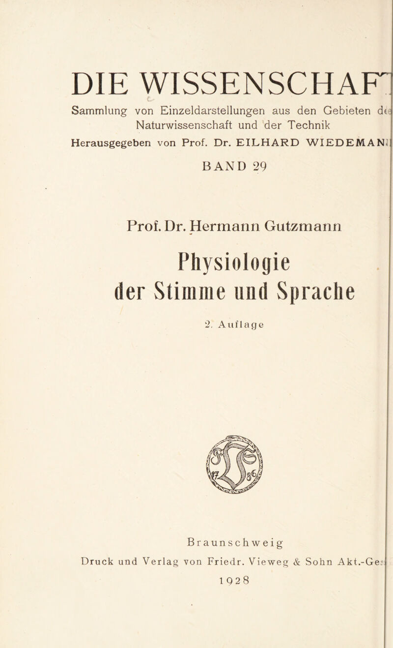 DIE WISSENSCHAK Sammlung von Einzeldarstellungen aus den Gebieten de Naturwissenschaft und der Technik Herausgegeben von Prof. Dr. EILHARD WIED EM AN BAND 29 j Prof. Dr. Hermann Gutzmann Physiologie der Stimme und Sprache 2. Auflage Braunschweig Druck und Verlag von Friedr. Vieweg & Sohn Akt.-Ge,ü