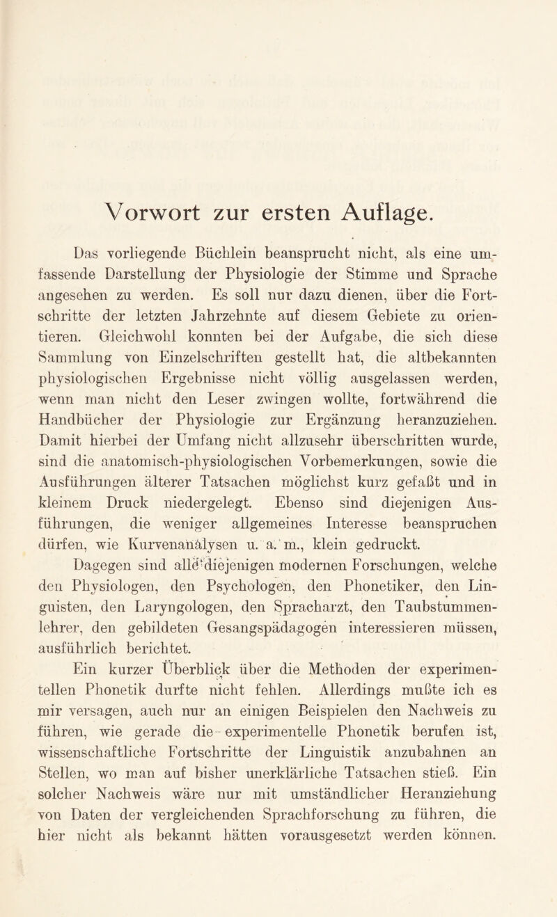 Das vorliegende Büchlein beansprucht nicht, als eine um¬ fassende Darstellung der Physiologie der Stimme und Sprache angesehen zu werden. Es soll nur dazu dienen, über die Fort¬ schritte der letzten Jahrzehnte auf diesem Gebiete zu orien¬ tieren. Gleichwohl konnten bei der Aufgabe, die sich diese Sammlung von Einzelschriften gestellt hat, die altbekannten physiologischen Ergebnisse nicht völlig ausgelassen werden, wenn man nicht den Leser zwingen wollte, fortwährend die Handbücher der Physiologie zur Ergänzung heranzuziehen. Damit hierbei der Umfang nicht allzusehr überschritten wurde, sind die anatomisch-physiologischen Vorbemerkungen, sowie die Ausführungen älterer Tatsachen möglichst kurz gefaßt und in kleinem Druck niedergelegt. Ebenso sind diejenigen Aus¬ führungen, die weniger allgemeines Interesse beanspruchen dürfen, wie Kurvenanälysen u. a. m., klein gedruckt. Dagegen sind alle-diejenigen modernen Forschungen, welche den Physiologen, den Psychologen, den Phonetiker, den Lin¬ guisten, den Laryngologen, den Spracharzt, den Taubstummen¬ lehrer, den gebildeten Gesangspädagogen interessieren müssen, ausführlich berichtet. Ein kurzer Überblick über die Methoden der experimen¬ tellen Phonetik durfte nicht fehlen. Allerdings mußte ich es mir versagen, auch nur an einigen Beispielen den Nachweis zu führen, wie gerade die experimentelle Phonetik berufen ist, wissenschaftliche Fortschritte der Linguistik anzubahnen an Stellen, wo man auf bisher unerklärliche Tatsachen stieß. Ein solcher Nachweis wäre nur mit umständlicher Heranziehung von Daten der vergleichenden Sprachforschung zu führen, die hier nicht als bekannt hätten vorausgesetzt werden können.