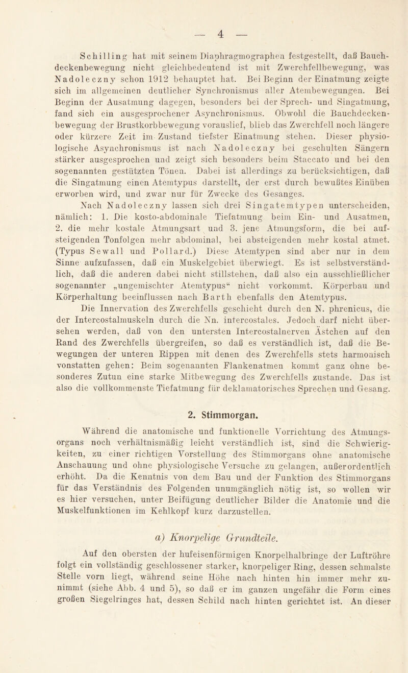 Schilling hat mit seinem Diaphragmographen festgestellt, daß Bauch¬ deckenbewegung nicht gleichbedeutend ist mit Zwerchfellbewegung, was Nadoleczny schon 1912 behauptet hat. Bei Beginn der Einatmung zeigte sich im allgemeinen deutlicher Synchronismus aller Atembewegungen. Bei Beginn der Ausatmung dagegen, besonders bei der Sprech- und Singatmung, fand sich ein ausgesprochener Asynchronismus. Obwohl die Bauchdecken¬ bewegung der Brustkorbbewegung vorauslief, blieb das Zwerchfell noch längere oder kürzere Zeit im- Zustand tiefster Einatmung stehen. Dieser physio¬ logische Asynchronismus ist nach Nadoleczny bei geschulten Sängern stärker ausgesprochen und zeigt sich besonders beim Staccato und bei den sogenannten gestützten Tönen. Dabei ist allerdings zu berücksichtigen, daß die Singatmung einen Atemtypus darstellt, der erst durch bewußtes Einüben erworben wird, und zwar nur für Zwecke des Gesanges. Nach Nadoleczny lassen sich drei Singateintypen unterscheiden, nämlich: 1. Die kosto-abdominale Tiefatmung beim Ein- und Ausatmen, 2. die mehr kostale Atmungsart und 3. jene Atmungsform, die bei auf¬ steigenden Tonfolgen mehr abdominal, bei absteigenden mehr kostal atmet. (Typus Sewall und Pollard.) Diese Atemtypen sind aber nur in dem Sinne aufzufassen, daß ein Muskelgebiet überwiegt. Es ist selbstverständ¬ lich, daß die anderen dabei nicht Stillstehen, daß also ein ausschließlicher sogenannter „ungemischter Atemtypus“ nicht vorkommt. Körperbau und Körperhaltung beeinflussen nach Barth ebenfalls den Atemtypus. Die Innervation des Zwerchfells geschieht durch den N. phrenicus, die der Intercostalmuskeln durch die Nn. intercostales. Jedoch darf nicht über¬ sehen werden, daß von den untersten Intercostalnerven Ästchen auf den Rand des Zwerchfells übergreifen, so daß es verständlich ist, daß die Be¬ wegungen der unteren Rippen mit denen des Zwerchfells stets harmonisch vonstatten gehen: Beim sogenannten Flankenatmen kommt ganz ohne be¬ sonderes Zutun eine starke Mitbewegung des Zwerchfells zustande. Das ist also die vollkommenste Tiefatmung für deklamatorisches Sprechen und Gesang. 2. Stimmorgan. Während die anatomische und funktionelle Vorrichtung; des Atmung's- organs noch verhältnismäßig leicht verständlich ist, sind die Schwierig¬ keiten, zu einer richtigen Vorstellung des Stimmorgans ohne anatomische Anschauung und ohne physiologische Versuche zu gelangen, außerordentlich erhöht. Da die Kenntnis von dem Bau und der Funktion des Stimmorgans für das Verständnis des Folgenden unumgänglich nötig ist, so wollen wir es hier versuchen, unter Beifügung deutlicher Bilder die Anatomie und die Muskelfunktionen im Kehlkopf kurz darzustellen. a) Knorpelige Grundteile. Auf den obersten der hufeisenförmigen Knorpelhalbringe der Luftröhre folgt ein vollständig geschlossener starker, knorpeliger Ring, dessen schmälste Stelle vorn liegt, während seine Höhe nach hinten hin immer mehr zu¬ nimmt (siehe Abb. 4 und 5), so daß er im ganzen ungefähr die Form eines großen Siegelringes hat, dessen Schild nach hinten gerichtet ist. An dieser