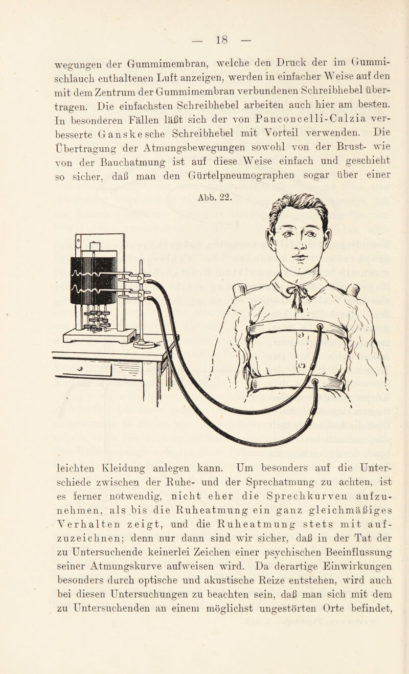 wegungen der Gummimembran, welche den Druck der im Gummi¬ schlauch enthaltenen Luft anzeigen, werden in einfacher Weise auf den mit dem Zentrum der Gummimembran verbundenen Schreibhebel über¬ tragen. Die einfachsten Schreibhebel arbeiten auch hier am besten. In besonderen Fällen läßt sich der von Panconcelli-Calzia ver¬ besserte Ganskesche Schreibhebel mit Vorteil verwenden. Die Übertragung der Atmungsbewegungen sowohl von der Brust- wie von der Bauchatmung ist auf diese Weise einfach und geschieht so sicher, daß man den Gürtelpneumographen sogar über einer leichten Kleidung anlegen kann. Um besonders auf die Unter¬ schiede zwischen der Ruhe- und der Sprechatmung zu achten, ist es ferner notwendig, nicht eher die Sprechkurven aufzu¬ nehmen, als bis die Ruheatmung ein ganz gleichmäßiges Verhalten zeigt, und die Ruheatmung stets mit auf¬ zuzeichnen; denn nur dann sind wir sicher, daß in der Tat der zu Untersuchende keinerlei Zeichen einer psychischen Beeinflussung seiner Atmungskurve auf weisen wird. Da derartige Einwirkungen besonders durch optische und akustische Reize entstehen, wird auch bei diesen Untersuchungen zu beachten sein, daß man sich mit dem zu Untersuchenden an einem möglichst ungestörten Orte befindet,