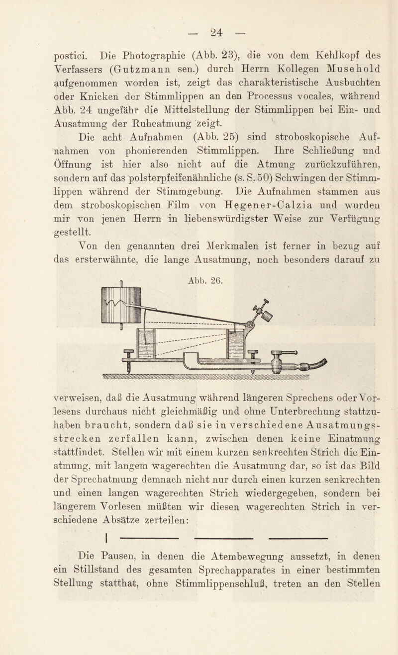 postici. Die Photographie (Abb. 23), die von dem Kehlkopf des Verfassers (Gutzmann sen.) durch Herrn Kollegen Musehold gufgenommen worden ist, zeigt das charakteristische Ausbuchten oder Knicken der Stimmlippen an den Processus vocales, während Abb. 24 ungefähr die Mittelstellung der Stimmlippen bei Ein- und Ausatmung der Ruheatmung zeigt. Die acht Aufnahmen (Abb. 25) sind stroboskopische Auf¬ nahmen von phonierenden Stimmlippen. Ihre Schließung und Öffnung ist hier also nicht auf die Atmung zurückzuführen, sondern auf das polsterpfeifenähnliche (s. S. 50) Schwingen der Stimm¬ lippen während der Stimmgebung. Die Aufnahmen stammen aus dem stroboskopischen Film von Hegener-Calzia und wurden mir von jenen Herrn in liebenswürdigster Weise zur Verfügung gestellt. Von den genannten drei Merkmalen ist ferner in bezug auf das ersterwähnte, die lange Ausatmung, noch besonders darauf zu Abb. 26. verweisen, daß die Ausatmung während längeren Sprechens oder Vor¬ lesens durchaus nicht gleichmäßig und ohne Unterbrechung stattzu¬ haben braucht, sondern daß sie in verschiedene Ausatmungs¬ strecken zerfallen kann, zwischen denen keine Einatmung stattfindet. Stellen wir mit einem kurzen senkrechten Strich die Ein¬ atmung, mit langem wagerechten die Ausatmung dar, so ist das Bild der Sprechatmung demnach nicht nur durch einen kurzen senkrechten und einen langen wagerechten Strich wiedergegeben, sondern bei längerem Vorlesen müßten wir diesen wagerechten Strich in ver¬ schiedene Absätze zerteilen: Die Pausen, in denen die Atembewegung aussetzt, in denen ein Stillstand des gesamten Sprechapparates in einer bestimmten Stellung statthat, ohne Stimmlippenschluß, treten an den Stellen