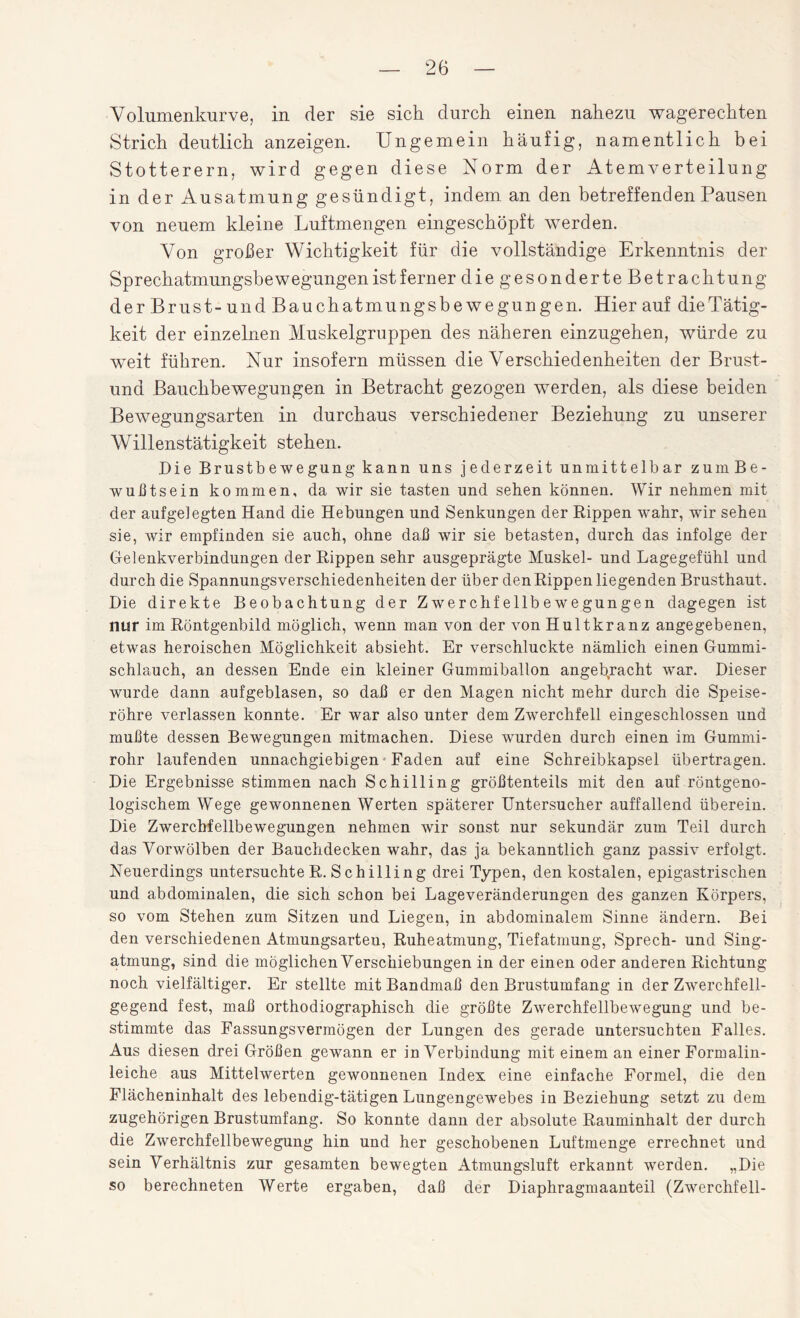 Volumenkurve, in der sie sich durch einen nahezu wagerechten Strich deutlich anzeigen. Ungemein häufig, namentlich bei Stotterern, wird gegen diese Norm der Atem Verteilung in der Ausatmung gesündigt, indem an den betreffenden Pausen von neuem kleine Luftmengen eingeschöpft werden. Von großer Wichtigkeit für die vollständige Erkenntnis der Sprechatmungsbewegungen ist ferner die gesonderte Betrachtung der Brust- und Bauch atmungsbewegungen. Hier auf die Tätig¬ keit der einzelnen Muskelgruppen des näheren einzugehen, würde zu weit führen. Nur insofern müssen die Verschiedenheiten der Brust- und Bauchbewegungen in Betracht gezogen werden, als diese beiden Bewegungsarten in durchaus verschiedener Beziehung zu unserer Willenstätigkeit stehen. Die Brustbewegung kann uns jederzeit unmittelbar zum Be¬ wußtsein kommen, da wir sie tasten und sehen können. Wir nehmen mit der aufgelegten Hand die Hebungen und Senkungen der Rippen wahr, wir sehen sie, wir empfinden sie auch, ohne daß wir sie betasten, durch das infolge der Gelenkverbindungen der Rippen sehr ausgeprägte Muskel- und Lagegefühl und durch die Spannungsverschiedenheiten der über den Rippen liegenden Brusthaut. Die direkte Beobachtung der Zwerchfellbewegungen dagegen ist nur im Röntgenbild möglich, wenn man von der von Hultkranz angegebenen, etwas heroischen Möglichkeit absieht. Er verschluckte nämlich einen Gummi¬ schlauch, an dessen Ende ein kleiner Gummiballon angebracht war. Dieser wurde dann aufgeblasen, so daß er den Magen nicht mehr durch die Speise¬ röhre verlassen konnte. Er war also unter dem Zwerchfell eingeschlossen und mußte dessen Bewegungen mitmachen. Diese wurden durch einen im Gummi¬ rohr laufenden unnachgiebigen Faden auf eine Schreibkapsel übertragen. Die Ergebnisse stimmen nach Schilling größtenteils mit den auf röntgeno¬ logischem Wege gewonnenen Werten späterer Untersucher auffallend überein. Die Zwerchfellbewegungen nehmen wir sonst nur sekundär zum Teil durch das Vorwölben der Bauchdecken wahr, das ja bekanntlich ganz passiv erfolgt. Neuerdings untersuchte R. Schilling drei Typen, den kostalen, epigastrischen und abdominalen, die sich schon bei Lageveränderungen des ganzen Körpers, so vom Stehen zum Sitzen und Liegen, in abdominalem Sinne ändern. Bei den verschiedenen Atmungsarteu, Ruheatmung, Tiefatmung, Sprech- und Sing¬ atmung, sind die möglichen Verschiebungen in der einen oder anderen Richtung noch vielfältiger. Er stellte mit Bandmaß den Brustumfang in der Zwerchfell¬ gegend fest, maß orthodiographisch die größte Zwerchfellbewegung und be¬ stimmte das Fassungsvermögen der Lungen des gerade untersuchten Falles. Aus diesen drei Größen gewann er in Verbindung mit einem an einer Formalin¬ leiche aus Mittelwerten gewonnenen Index eine einfache Formel, die den Flächeninhalt des lebendig-tätigen Lungengewebes in Beziehung setzt zu dem zugehörigen Brustumfang. So konnte dann der absolute Rauminhalt der durch die Zwerchfellbewegung hin und her geschobenen Luftmenge errechnet und sein Verhältnis zur gesamten bewegten Atmungsluft erkannt werden. „Die so berechneten Werte ergaben, daß der Diaphragmaanteil (Zwerchfell-