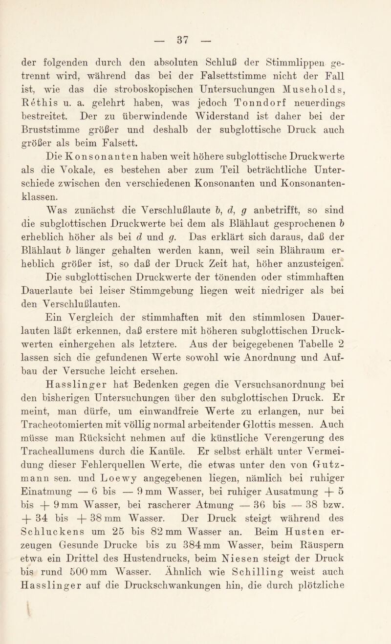 der folgenden durch den absoluten Schluß der Stimmlippen ge¬ trennt wird, während das bei der Falsettstimme nicht der Fall ist, wie das die stroboskopischen Untersuchungen Museholds, Rethis u. a. gelehrt haben, was jedoch Tonndorf neuerdings bestreitet. Der zu überwindende Widerstand ist daher bei der Bruststimme größer und deshalb der subglottische Druck auch größer als beim Falsett. Die Konsonanten haben weit höhere subglottische Druckwerte als die Vokale, es bestehen aber zum Teil beträchtliche Unter¬ schiede zwischen den verschiedenen Konsonanten und Konsonanten¬ klassen. Was zunächst die Verschlußlaute b, d, g anbetrifft, so sind die subglottischen Druckwerte bei dem als Blählaut gesprochenen b erheblich höher als bei d und g. Das erklärt sich daraus, daß der Blählaut b länger gehalten werden kann, weil sein Blähraum er¬ heblich größer ist, so daß der Druck Zeit hat, höher anzusteigen. Die subglottischen Druckwerte der tönenden oder stimmhaften Dauerlaute bei leiser Stimmgebung liegen weit niedriger als bei den Verschlußlauten. Ein Vergleich der stimmhaften mit den stimmlosen Dauer¬ lauten läßt erkennen, daß erstere mit höheren subglottischen Druck¬ werten einhergehen als letztere. Aus der beigegebenen Tabelle 2 lassen sich die gefundenen Werte sowohl wie Anordnung und Auf¬ bau der Versuche leicht ersehen. Hasslinger hat Bedenken gegen die Versuchsanordnung bei den bisherigen Untersuchungen über den subglottischen Druck. Er meint, man dürfe, um einwandfreie Werte zu erlangen, nur bei Tracheotomierten mit völlig normal arbeitender Glottis messen. Auch müsse man Rücksicht nehmen auf die künstliche Verengerung des Tracheallumens durch die Kanüle. Er selbst erhält unter Vermei¬ dung dieser Fehlerquellen Werte, die etwas unter den von Gutz- mann sen. und Loewy angegebenen liegen, nämlich bei ruhiger Einatmung — 6 bis — 9 mm Wasser, bei ruhiger Ausatmung -f- 5 bis 9 mm Wasser, bei rascherer Atmung — 36 bis — 38 bzw. -j- 34 bis -f 38 mm Wasser. Der Druck steigt während des Schluckens um 25 bis 82mm Wasser an. Beim Husten er¬ zeugen Gesunde Drucke bis zu 384 mm Wasser, beim Räuspern etwa ein Drittel des Hustendrucks, beim Kiesen steigt der Druck bis rund 500mm Wasser. Ähnlich wie Schilling weist auch Hasslinger auf die Druckschwankungen hin, die durch plötzliche