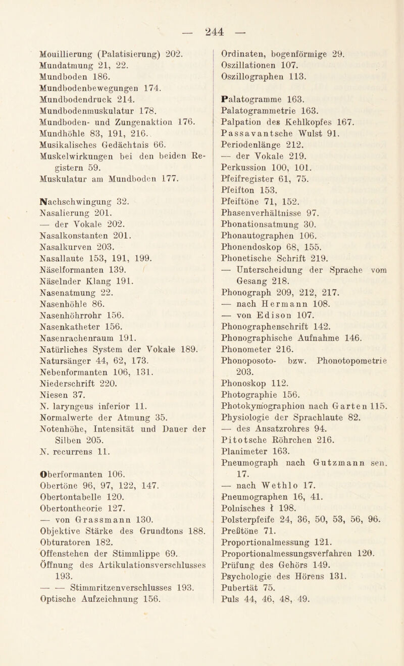 Mouillierung (Palatisierung) 202. Mundatmung 21, 22. Mundboden 186. Mundbodenbewegungen 174. Mundbodendruck 214. Mundbodenmuskulatur 178. Mundboden- und Zungenaktion 176. Mundhöhle 83, 191, 216.. Musikalisches Gedächtnis 66. Muskelwirkungen bei den beiden Re¬ gistern 59. Muskulatur am Mundboden 177. Nachschwingung 32. Nasalierung 201. — der Vokale 202. Nasalkonstanten 201. Nasalkurven 203. Nasallaute 153, 191, 199. Näselformanten 139. Näselnder Klang 191. Nasenatmung 22. Nasenhöhle 86. Nasenhöhrrohr 156. Nasenkatheter 156. Nasenrachenraum 191. Natürliches System der Vokale 189. Natursänger 44, 62, 173. Nebenformanten 106, 131. Niederschrift 220. Niesen 37. N. laryngeus inferior 11. Normalwerte der Atmung 35. Notenhöhe, Intensität und Dauer der Silben 205. N. recurrens 11. Oberformanten 106. Obertöne 96, 97, 122, 147. Obertontabelle 120. Obertontheorie 127. — von Grassmann 130. Objektive Stärke des Grundtons 188. Obturatoren 182. Offenstehen der Stimmlippe 69. Öffnung des Artikulationsverschlusses 193. — — Stimmritzenverschlusses 193. Optische Aufzeichnung 156. Ordinaten, bogenförmige 29. Oszillationen 107. Oszillographen 113. Palatogramme 163. Palatogrammetrie 163. Palpation des Kehlkopfes 167. Passavantsche Wulst 91. Periodenlänge 212. — der Vokale 219. Perkussion 100, 101. Pfeifregister 61, 75. Pfeifton 153. Pfeiftöne 71, 152. Phasenverhältnisse 97. Phonationsatmung 30. Phonautographen 106. Phonendoskop 68, 155. Phonetische Schrift 219. — Unterscheidung der Sprache vom Gesang 218. Phonograph 209, 212, 217. — nach Hermann 108. — von Edison 107. Phonographenschrift 142. Phonographische Aufnahme 146. Phonometer 216. Phonoposoto- bzw. Phonotopometrie 203. Phonoskop 112. Photographie 156. Photokymographion nach Garten 115. Physiologie der Sprachlaute 82. — des Ansatzrohres 94. Pitotsche Röhrchen 216. Planimeter 163. Pneumograph nach Gutzmann sen„ 17. — nach Wethlo 17. Pneumographen 16, 41. Polnisches I 198. Polsterpfeife 24, 36, 50, 53, 56, 96. Prehtöne 71. Proportionalmessung 121. Proportionalmessungsverfahren 120. Prüfung des Gehörs 149. Psychologie des Hörens 131. Pubertät 75. Puls 44, 46, 48, 49.