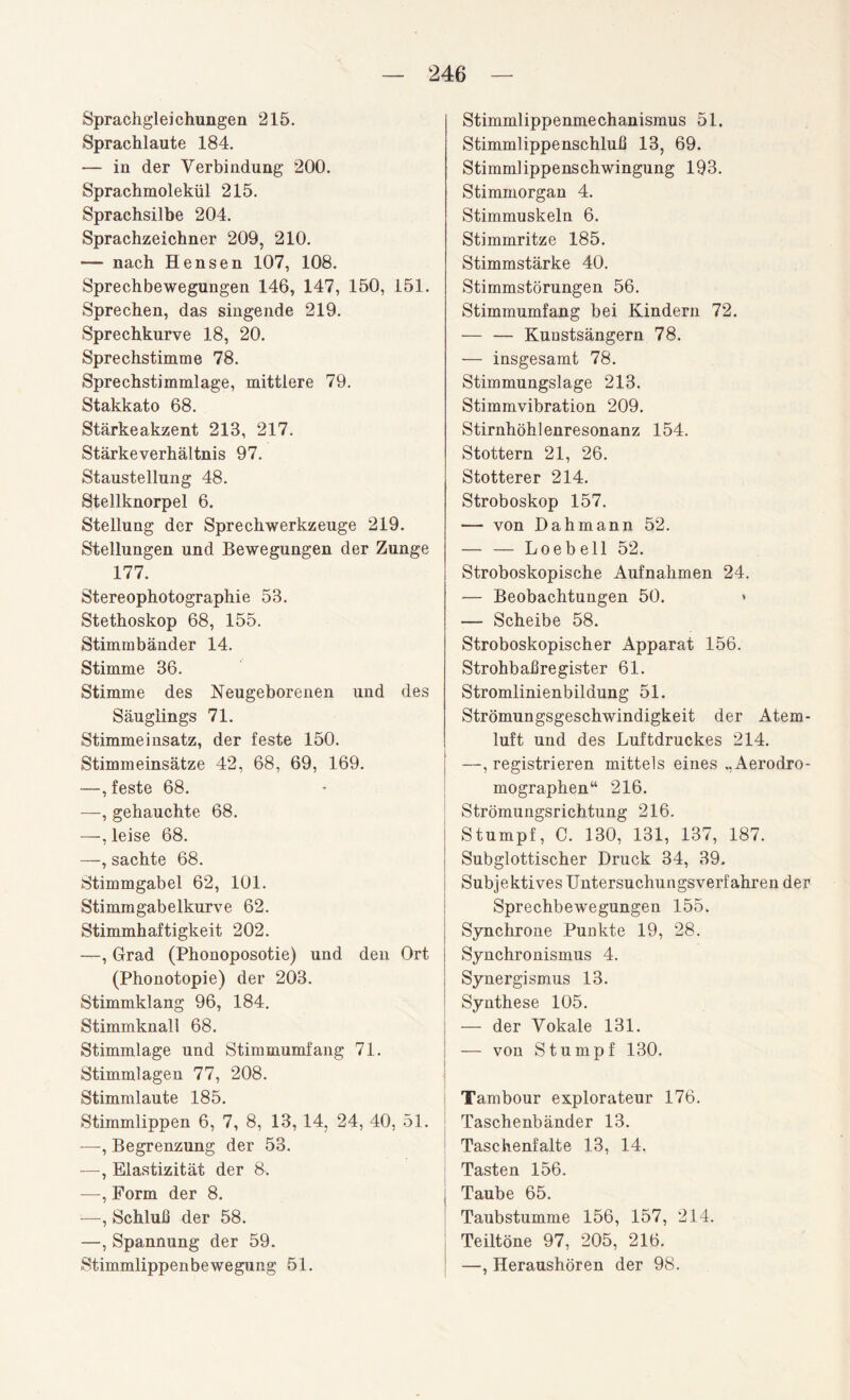 Sprachgleichungen 215. Sprachlaute 184. — in der Verbindung 200. Sprachmolekül 215. Sprachsilbe 204. Sprachzeichner 209, 210. — nach Hensen 107, 108. Sprechbewegungen 146, 147, 150, 151. Sprechen, das singende 219. Sprechkurve 18, 20. Sprechstimme 78. Sprechstimmlage, mittlere 79. Stakkato 68. Stärkeakzent 213, 217. Stärkeverhältnis 97. Staustellung 48. Stellknorpel 6. Stellung der Sprechwerkzeuge 219. Stellungen und Bewegungen der Zunge 177. Stereophotographie 53. Stethoskop 68, 155. Stimmbänder 14. Stimme 36. Stimme des Neugeborenen und des Säuglings 71. Stimmeinsatz, der feste 150. Stimmeinsätze 42, 68, 69, 169. —, feste 68. —, gehauchte 68. —, leise 68. —, sachte 68. Stimmgabel 62, 101. Stimmgabelkurve 62. Stimmhaftigkeit 202. —, Grad (Phonoposotie) und den Ort (Phonotopie) der 203. Stimmklang 96, 184. Stimmknall 68. Stimmlage und Stimmumfang 71. Stimmlagen 77, 208. Stimmlaute 185. Stimmlippen 6, 7, 8, 13, 14, 24, 40, 51. —, Begrenzung der 53. —, Elastizität der 8. —, Form der 8. —, Schluß der 58. —, Spannung der 59. Stimmlippenbewegung 51. Stimmlippenmechanismus 51. Stimmlippenschluß 13, 69. Stimmlippenschwingung 193. Stimmorgan 4. Stimmuskeln 6. Stimmritze 185. Stimmstärke 40. Stimmstörungen 56. Stimmumfang bei Kindern 72. — — Kunstsängern 78. — insgesamt 78. Stimmungslage 213. Stimmvibration 209. Stirnhöhlenresonanz 154. Stottern 21, 26. Stotterer 214. Stroboskop 157. — von Dahma.nn 52. -Loebell 52. Stroboskopische Aufnahmen 24. — Beobachtungen 50. * — Scheibe 58. Stroboskopischer Apparat 156. Strohbaßregister 61. Stromlinienbildung 51. Strömungsgeschwindigkeit der Atem¬ luft und des Luftdruckes 214. —, registrieren mittels eines ..Aerodro- mographen“ 216. Strömungsrichtung 216. Stumpf, C. 130, 131, 137, 187. Subglottischer Druck 34, 39. Subjektives Untersuchungsverfahren der Sprechbewegungen 155. Synchrone Punkte 19, 28. Synchronismus 4. Synergismus 13. Synthese 105. — der Vokale 131. — von Stumpf 130. Tambour explorateur 176. Taschenbänder 13. Taschenfalte 13, 14. Tasten 156. Taube 65. Taubstumme 156, 157, 214. Teiltöne 97, 205, 216. —, Heraushören der 98.