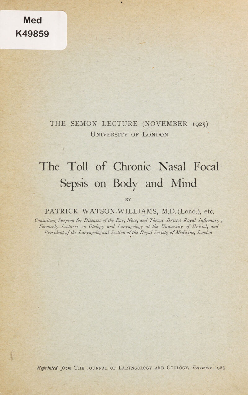 K49859 THE SEMON LECTURE (NOVEMBER 1925) University of London The Toll of Chronic Nasal FocaP Sepsis on Body and Mind BY PATRICK WATSON-WILLI A MS, M.D. (Lond.), etc. Consulting Surgeon for Diseases of the Ear, Nose, and Throat, Bristol Royal Infirmary ; Formerly Lecturer on Otology and Laryngology at the University of Bristol, and President of the Lary?igological Section of the Royal Society of Medicine, London Reprinted from The Journal of Laryngology and Otology, December 1925