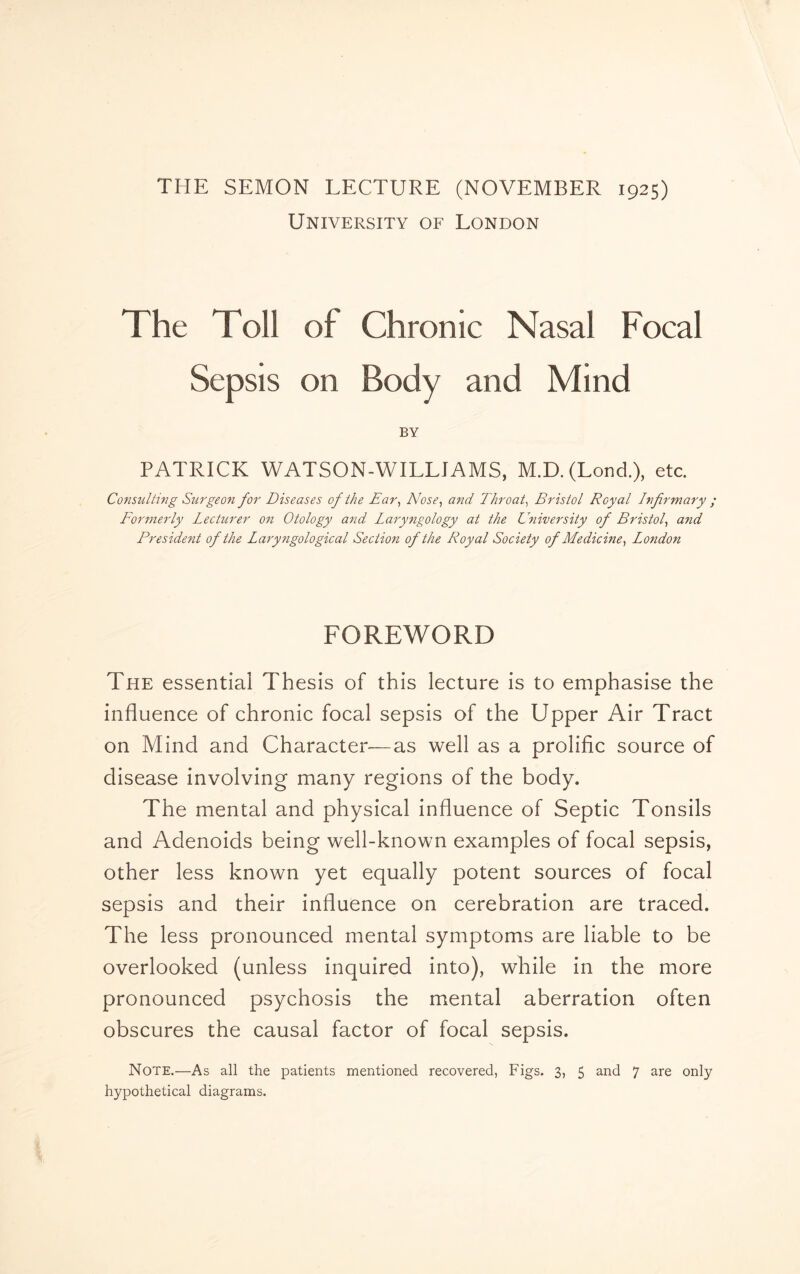 THE SEMON LECTURE (NOVEMBER 1925) University of London The Toll of Chronic Nasal Focal Sepsis on Body and Mind BY PATRICK WATSON-WILLJAMS, M.D. (Lond.), etc. Consulting Surgeon for Diseases of the Ear, Nose, and Throat, Bristol Royal Infirmary ; Formerly Lecturer on Otology and Laryngology at the University of Bristol, and Fresident of the Laryngological Section of the Royal Society of Medicine, London FOREWORD The essential Thesis of this lecture is to emphasise the X influence of chronic focal sepsis of the Upper Air Tract on Mind and Character—as well as a prolific source of disease involving many regions of the body. The mental and physical influence of Septic Tonsils and Adenoids being well-known examples of focal sepsis, other less known yet equally potent sources of focal sepsis and their influence on cerebration are traced. The less pronounced mental symptoms are liable to be overlooked (unless inquired into), while in the more pronounced psychosis the mental aberration often obscures the causal factor of focal sepsis. Note.—As all the patients mentioned recovered, Figs. 3, 5 and 7 are only hypothetical diagrams.