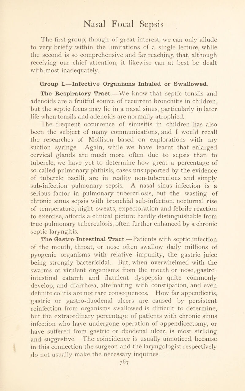 The first group, though of great interest, we can only allude to very briefly within the limitations of a single lecture, while the second is so comprehensive and far reaching, that, although receiving our chief attention, it likewise can at best be dealt with most inadequately. Group I.—Infective Organisms Inhaled or Swallowed. The Respiratory Tract.—We know that septic tonsils and adenoids are a fruitful source of recurrent bronchitis in children, but the septic focus may lie in a nasal sinus, particularly in later life when tonsils and adenoids are normally atrophied. The frequent occurrence of sinusitis in children has also been the subject of many communications, and I would recall the researches of Mollison based on explorations with my suction syringe. Again, while we have learnt that enlarged cervical glands are much more often due to sepsis than to tubercle, we have yet to determine how great a percentage of so-called pulmonary phthisis, cases unsupported by the evidence of tubercle bacilli, are in reality non-tuberculous and simply sub-infection pulmonary sepsis. A nasal sinus infection is a serious factor in pulmonary tuberculosis, but the wasting of chronic sinus sepsis with bronchial sub-infection, nocturnal rise of temperature, night sweats, expectoration and febrile reaction to exercise, affords a clinical picture hardly distinguishable from true pulmonary tuberculosis, often further enhanced by a chronic septic laryngitis. The Gastro-Intestinal Tract.—Patients with septic infection of the mouth, throat, or nose often swallow daily millions of pyogenic organisms with relative impunity, the gastric juice being strongly bactericidal. But, when overwhelmed with the swarms of virulent organisms from the mouth or nose, gastro¬ intestinal catarrh and flatulent dyspepsia quite commonly develop, and diarrhoea, alternating with constipation, and even definite colitis are not rare consequences. How far appendicitis, gastric or gastro-duodenal ulcers are caused by persistent reinfection from organisms swallowed is difficult to determine, but the extraordinary percentage of patients with chronic sinus infection who have undergone operation of appendicectomy, or have suffered from gastric or duodenal ulcer, is most striking and suggestive. The coincidence is usually unnoticed, because in this connection the surgeon and the laryngologist respectively do not usually make the necessary inquiries.