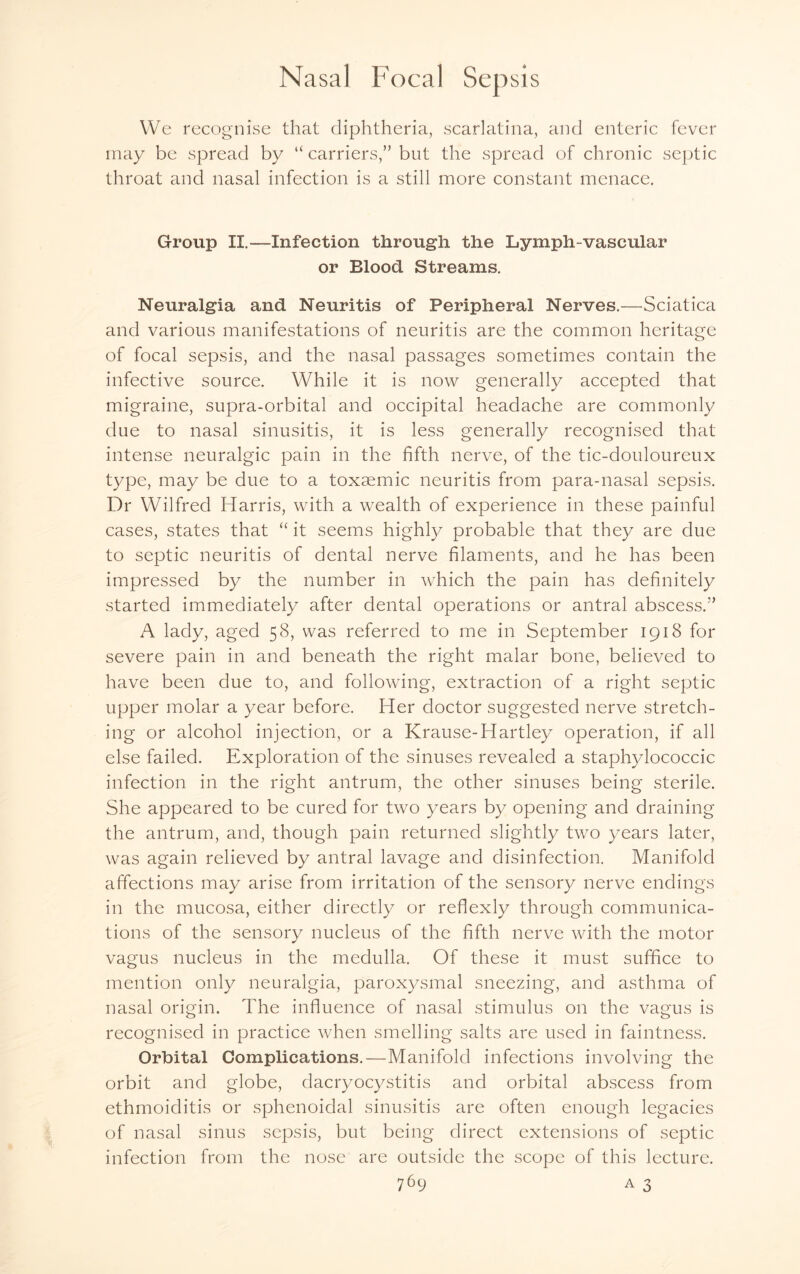 We recognise that diphtheria, scarlatina, and enteric fever may be spread by “ carriers,” but the spread of chronic septic throat and nasal infection is a still more constant menace. Group II.—Infection through the Lymph-vascular or Blood Streams. Neuralgia and Neuritis of Peripheral Nerves.—Sciatica and various manifestations of neuritis are the common heritage of focal sepsis, and the nasal passages sometimes contain the infective source. While it is now generally accepted that migraine, supra-orbital and occipital headache are commonly due to nasal sinusitis, it is less generally recognised that intense neuralgic pain in the fifth nerve, of the tic-douloureux type, may be due to a toxsemic neuritis from para-nasal sepsis. Dr Wilfred Harris, with a wealth of experience in these painful cases, states that “ it seems highly probable that they are due to septic neuritis of dental nerve filaments, and he has been impressed by the number in which the pain has definitely started immediately after dental operations or antral abscess.” A lady, aged 58, was referred to me in September 1918 for severe pain in and beneath the right malar bone, believed to have been due to, and following, extraction of a right septic upper molar a year before. Her doctor suggested nerve stretch¬ ing or alcohol injection, or a Krause-Hartley operation, if all else failed. Exploration of the sinuses revealed a staphylococcic infection in the right antrum, the other sinuses being sterile. She appeared to be cured for two years by opening and draining the antrum, and, though pain returned slightly two years later, was again relieved by antral lavage and disinfection. Manifold affections may arise from irritation of the sensory nerve endings in the mucosa, either directly or reflexly through communica¬ tions of the sensory nucleus of the fifth nerve with the motor vagus nucleus in the medulla. Of these it must suffice to mention only neuralgia, paroxysmal sneezing, and asthma of nasal origin. The influence of nasal stimulus on the vagus is recognised in practice when smelling salts are used in faintness. Orbital Complications.—Manifold infections involving the orbit and globe, dacryocystitis and orbital abscess from ethmoiditis or sphenoidal sinusitis are often enough legacies of nasal sinus sepsis, but being direct extensions of septic infection from the nose are outside the scope of this lecture.