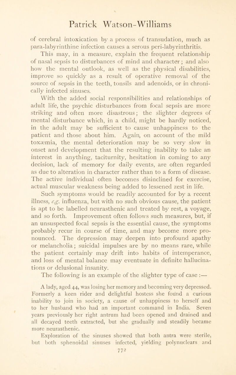 of cerebral intoxication by a process of transudation, much as para-labyrinthine infection causes a serous peri-labyrinthritis. This may, in a measure, explain the frequent relationship of nasal sepsis to disturbances of mind and character ; and also how the mental outlook, as well as the physical disabilities, improve so quickly as a result of operative removal of the source of sepsis in the teeth, tonsils and adenoids, or in chroni¬ cally infected sinuses. With the added social responsibilities and relationships of adult life, the psychic disturbances from focal sepsis are more striking and often more disastrous; the slighter degrees of mental disturbance which, in a child, might be hardly noticed, in the adult may be sufficient to cause unhappiness to the patient and those about him. Again, on account of the mild toxaemia, the mental deterioration may be so very slow in onset and development that the resulting inability to take an interest in anything, taciturnity, hesitation in coming to any decision, lack of memory for daily events, are often regarded as due to alteration in character rather than to a form of disease. The active individual often becomes disinclined for exercise, actual muscular weakness being added to lessened zest in life. Such symptoms would be readily accounted for by a recent illness, eg. influenza, but with no such obvious cause, the patient is apt to be labelled neurasthenic and treated by rest, a voyage, and so forth. Improvement often follows such measures, but, if an unsuspected focal sepsis is the essential cause, the symptoms probably recur in course of time, and may become more pro¬ nounced. The depression may deepen into profound apathy or melancholia; suicidal impulses are by no means rare, while the patient certainly may drift into habits of intemperance, and loss of mental balance may eventuate in definite hallucina¬ tions or delusional insanity. The following is an example of the slighter type of case :— A lady, aged 44, was losing her memory and becoming very depressed. Formerly a keen rider and delightful hostess she found a curious inability to join in society, a cause of unhappiness to herself and to her husband who had an important command in India. Seven years previously her right antrum had been opened and drained and all decayed teeth extracted, but she gradually and steadily became more neurasthenic. Exploration of the sinuses showed that both antra were sterile, but both sphenoidal sinuses infected, yielding polynuclears and