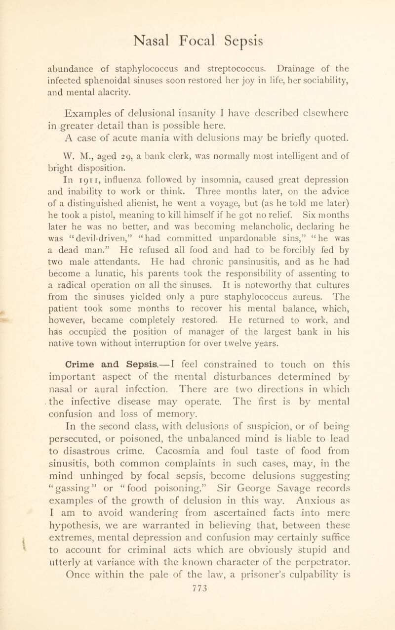 abundance of staphylococcus and streptococcus. Drainage of the infected sphenoidal sinuses soon restored her joy in life, her sociability, and mental alacrity. Examples of delusional insanity I have described elsewhere in greater detail than is possible here. A case of acute mania with delusions may be briefly quoted. W. M., aged 29, a bank clerk, was normally most intelligent and of bright disposition. In 1911, influenza followed by insomnia, caused great depression and inability to work or think. Three months later, on the advice of a distinguished alienist, he went a voyage, but (as he told me later) he took a pistol, meaning to kill himself if he got no relief. Six months later he was no better, and was becoming melancholic, declaring he was “devil-driven,” “had committed unpardonable sins,” “he was a dead man.” He refused all food and had to be forcibly fed by two male attendants. He had chronic pansinusitis, and as he had become a lunatic, his parents took the responsibility of assenting to a radical operation on all the sinuses. It is noteworthy that cultures from the sinuses yielded only a pure staphylococcus aureus. The patient took some months to recover his mental balance, which, however, became completely restored. He returned to work, and has occupied the position of manager of the largest bank in his native town without interruption for over twelve years. Crime and Sepsis.—I feel constrained to touch on this important aspect of the mental disturbances determined by nasal or aural infection. There are two directions in which the infective disease may operate. The first is by mental confusion and loss of memory. In the second class, with delusions of suspicion, or of being persecuted, or poisoned, the unbalanced mind is liable to lead to disastrous crime. Cacosmia and foul taste of food from sinusitis, both common complaints in such cases, may, in the mind unhinged by focal sepsis, become delusions suggesting “gassing” or “food poisoning.” Sir George Savage records examples of the growth of delusion in this way. Anxious as I am to avoid wandering from ascertained facts into mere hypothesis, we are warranted in believing that, between these extremes, mental depression and confusion may certainly suffice to account for criminal acts which are obviously stupid and utterly at variance with the known character of the perpetrator. Once within the pale of the law, a prisoner’s culpability is