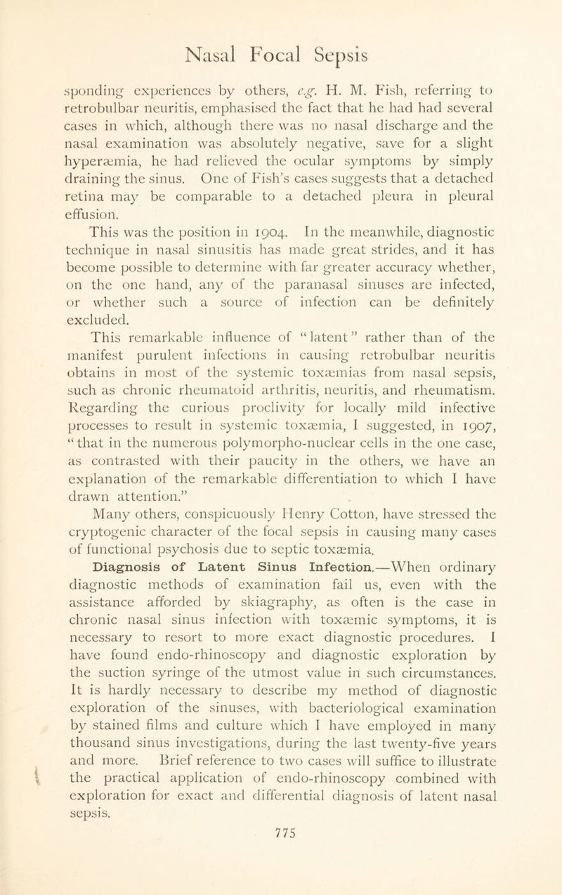 sponding experiences by others, eg. H. M. Fish, referring to retrobulbar neuritis, emphasised the fact that he had had several cases in which, although there was no nasal discharge and the nasal examination was absolutely negative, save for a slight hyperaemia, he had relieved the ocular symptoms by simply draining the sinus. One of Fish’s cases suggests that a detached retina may be comparable to a detached pleura in pleural effusion. This was the position in 1904. In the meanwhile, diagnostic technique in nasal sinusitis has made great strides, and it has become possible to determine with far greater accuracy whether, on the one hand, any of the paranasal sinuses are infected, or whether such a source of infection can be definitely excluded. This remarkable influence of “ latent ” rather than of the manifest purulent infections in causing retrobulbar neuritis obtains in most of the systemic toxaemias from nasal sepsis, such as chronic rheumatoid arthritis, neuritis, and rheumatism. Regarding the curious proclivity for locally mild infective processes to result in systemic toxaemia, I suggested, in 1907, “ that in the numerous polymorpho-nuclear cells in the one case, as contrasted with their paucity in the others, we have an explanation of the remarkable differentiation to which I have drawn attention.” Many others, conspicuously Henry Cotton, have stressed the cryptogenic character of the focal sepsis in causing many cases of functional psychosis due to septic toxaemia. Diagnosis of Latent Sinus Infection.—When ordinary diagnostic methods of examination fail us, even with the assistance afforded by skiagraphy, as often is the case in chronic nasal sinus infection with toxaemic symptoms, it is necessary to resort to more exact diagnostic procedures. I have found endo-rhinoscopy and diagnostic exploration by the suction syringe of the utmost value in such circumstances. It is hardly necessary to describe my method of diagnostic exploration of the sinuses, with bacteriological examination by stained films and culture which I have employed in many thousand sinus investigations, during the last twenty-five years and more. Brief reference to two cases will suffice to illustrate the practical application of endo-rhinoscopy combined with exploration for exact and differential diagnosis of latent nasal sepsis.