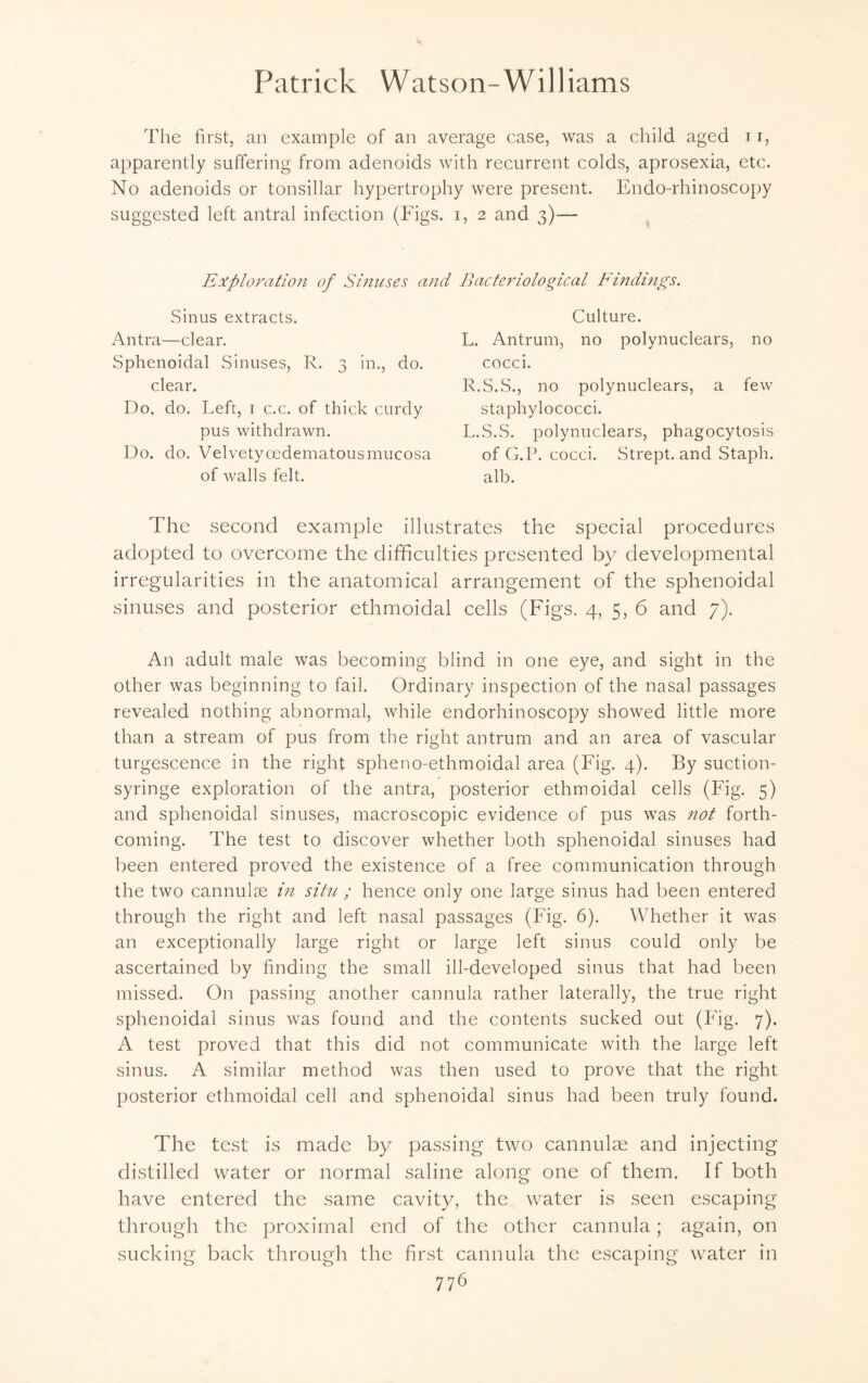 The first, an example of an average case, was a child aged i r, apparently suffering from adenoids with recurrent colds, aprosexia, etc. No adenoids or tonsillar hypertrophy were present. Endo-rhinoscopy suggested left antral infection (Figs, i, 2 and 3)— Exploration of Sinuses and Bacteriological Findings. Sinus extracts. Antra—clear. Sphenoidal Sinuses, R. 3 in., do. clear. Do. do. Left, 1 c.c. of thick curdy pus withdrawn. Do. do. Velvetycedematousmucosa of walls felt. Culture. L. Antrum, no polynuclears, no cocci. R.S.S., no polynuclears, a few staphylococci. L.S.S. polynuclears, phagocytosis of G.P. cocci. Strept. and Staph, alb. The second example illustrates the special procedures adopted to overcome the difficulties presented by developmental irregularities in the anatomical arrangement of the sphenoidal sinuses and posterior ethmoidal cells (Figs. 4, 5, 6 and 7). An adult male was becoming blind in one eye, and sight in the other was beginning to fail. Ordinary inspection of the nasal passages revealed nothing abnormal, while endorhinoscopy showed little more than a stream of pus from the right antrum and an area of vascular turgescence in the right spheno-ethmoidal area (Fig. 4). By suction- syringe exploration of the antra, posterior ethmoidal cells (Fig. 5) and sphenoidal sinuses, macroscopic evidence of pus was not forth¬ coming. The test to discover whether both sphenoidal sinuses had been entered proved the existence of a free communication through the two cannulse in situ ; hence only one large sinus had been entered through the right and left nasal passages (Fig. 6). Whether it was an exceptionally large right or large left sinus could only be ascertained by finding the small ill-developed sinus that had been missed. On passing another cannula rather laterally, the true right sphenoidal sinus was found and the contents sucked out (Fig. 7). A test proved that this did not communicate with the large left sinus. A similar method was then used to prove that the right posterior ethmoidal cell and sphenoidal sinus had been truly found. The test is made by passing two cannulae and injecting distilled water or normal saline along one of them. If both have entered the same cavity, the water is seen escaping through the proximal end of the other cannula; again, on sucking back through the first cannula the escaping water in