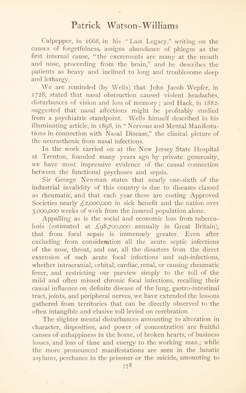 Culpepper, in 1668, in his “Last Legacy,” writing on the causes of forgetfulness, assigns abundance of phlegm as the first internal cause, “ the excrements are many at the mouth and nose, proceeding from the brain,” and he describes the patients as heavy and inclined to long and troublesome sleep and lethargy. We are reminded (by Wells) that John Jacob Wepfer, in 1728, stated that nasal obstruction caused violent headaches, disturbances of vision and loss of memory; and Hack, in 1882, suggested that nasal affections might be profitably studied from a psychiatric standpoint. Wells himself described in his illuminating article, in 1898, in “ Nervous and Mental Manifesta¬ tions in connection with Nasal Disease,” the clinical picture of the neurasthenic from nasal infections. In the work carried on at the New Jersey State Hospital at Trenton, founded many years ago by private generosity, we have most impressive evidence of the causal connection between the functional psychoses and sepsis. Sir George Newman states that nearly one-sixth of the industrial invalidity of this country is due to diseases classed as rheumatic, and that each year these are costing Approved Societies nearly £2,000,000 in sick benefit and the nation over 3,000,000 weeks of work from the insured population alone. Appalling as is the social and economic loss from tubercu¬ losis (estimated at ,£98,700,000 annually in Great Britain), that from focal sepsis is immensely greater. Even after excluding from consideration all the acute septic infections of the nose, throat, and ear, all the disasters from the direct extension of such acute focal infections and sub-infections, whether intracranial, orbital, cardiac, renal, or causing rheumatic fever, and restricting our purview simply to the toll of the mild and often missed chronic focal infections, recalling their causal influence on definite disease of the lung, gastro-intestinal tract, joints, and peripheral nerves, we have extended the lessons gathered from territories that can be directly observed to the often intangible and elusive toll levied on cerebration. The slighter mental disturbances amounting to alteration in character, disposition, and power of concentration are fruitful causes of unhappiness in the home, of broken hearts, of business losses, and loss of time and energy to the working man ; while the more pronounced manifestations are seen in the lunatic asylums, perchance in the prisoner or the suicide, amounting to 77s