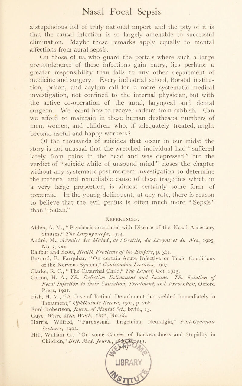 a stupendous toll of truly national import, and the pity of it is that the causal infection is so largely amenable to successful elimination. Maybe these remarks apply equally to mental affections from aural sepsis. On those of us, who guard the portals where such a large preponderance of these infections gain entry, lies perhaps a greater responsibility than falls to any other department of medicine and surgery. Every industrial school, Borstal institu¬ tion, prison, and asylum call for a more systematic medical investigation, not confined to the internal physician, but with the active co-operation of the aural, laryngeal and dental surgeon. We learnt how to recover radium from rubbish. Can we afford to maintain in these human dustheaps, numbers of men, women, and children who, if adequately treated, might become useful and happy workers ? Of the thousands of suicides that occur in our midst the story is not unusual that the wretched individual had “suffered lately from pains in the head and was depressed/' but the verdict of “ suicide while of unsound mind ” closes the chapter without any systematic post-mortem investigation to determine the material and remediable cause of these tragedies which, in a very large proportion, is almost certainly some form of toxaemia. In the young delinquent, at any rate, there is reason to believe that the evil genius is often much more “ Sepsis ” than “ Satan.” References. Alden, A. M., “Psychosis associated with Disease of the Nasal Accessory Sinuses/5 The Laryngoscope, 1924. Andre, M., Annales des Malady de VOreille, du Larynx et du Nez, 1905, No. 5, xxxi. Balfour and Scott, Health Problems of the Empire, p. 361. Buzzard, E. Farquhar, “On certain Acute Infective or Toxic Conditions of the Nervous System/’ Goulstonian Lectures, 1907. Clarke, R. C., “The Catarrhal Child/5 The Lancet, Oct. 1925. Cotton, H. A., The Defective Delinquent and Insane. The Relation of Focal Infection to their Causation, Treatment, and Prevention, Oxford Press, 1921. Fish, H. M., “A Case of Retinal Detachment that yielded immediately to Treatment/5 Ophthalmic Record, 1904, p. 266. Ford-Robertson, Journ. of Mental Sci., lxviii., 13. Guve, Wien. Med. Woch., 1872, No. 68. Harris, Wilfred, “Paroxysmal Trigeminal Neuralgia/5 Post-Graduate Lectures, 1922. Hill, William G., “On some Causes of Backwardness and Stupidity in Children/5 Brit. Med. fourn., 11.