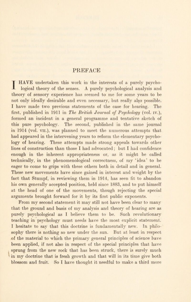 PREFACE I HAVE undertaken this work in the interests of a purely psycho¬ logical theory of the senses. A purely psychological analysis and theory of sensory experience has seemed to me for some years to be not only ideally desirable and even necessary, but really also possible. I have made two previous statements of the case for hearing. The first, published in 1911 in The British Journal of Psychology (vol. iv.), formed an incident in a general programme and tentative sketch of this pure psychology. The second, published in the same journal in 1914 (vol. vii.), was planned to meet the numerous attempts that had appeared in the intervening years to reform the elementary psycho¬ logy of hearing. These attempts made strong appeals towards other lines of construction than those I had advocated; but I had confidence enough in the inherent appropriateness or, as it might be called technically, in the phenomenological correctness, of my ‘idea5 to be eager to come to grips with these others both in detail and in general. These new movements have since gained in interest and weight by the fact that Stumpf, in reviewing them in 1914, has seen fit to abandon his own generally accepted position, held since 1883, and to put himself at the head of one of the movements, though rejecting the special arguments brought forward for it by its first public exponents. From my second statement it may still not have been clear to many that the ground and basis of my anafysis and theory of hearing are as purely psychological as I believe them to be. Such revolutionary teaching in psychology must needs have the most explicit statement. I hesitate to say that this doctrine is fundamentally new. In philo¬ sophy there is nothing so new under the sun. But at least in respect of the material to which the primary general principles of science have been applied, if not also in respect of the special principles that have sprung from the new rock that has been struck, there is surely much ; in my doctrine that is fresh growth and that will in its time give both blossom and fruit. So I have thought it needful to make a third more