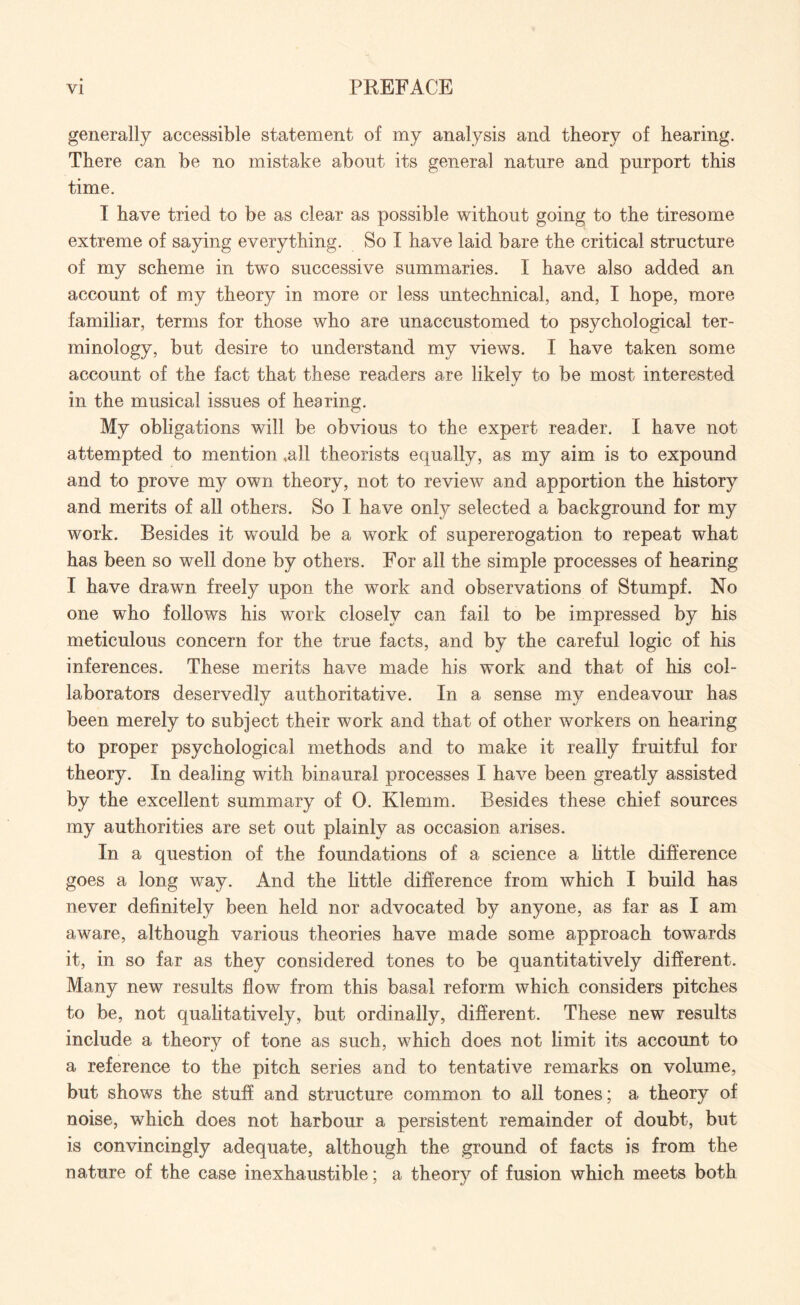 generally accessible statement of my analysis and theory of hearing. There can be no mistake about its general nature and purport this time. I have tried to be as clear as possible without going to the tiresome extreme of saying everything. So I have laid bare the critical structure of my scheme in two successive summaries. I have also added an account of my theory in more or less untechnical, and, I hope, more familiar, terms for those who are unaccustomed to psychological ter¬ minology, but desire to understand my views. I have taken some account of the fact that these readers are likely to be most interested in the musical issues of hearing. My obligations will be obvious to the expert reader. I have not attempted to mention .all theorists equally, as my aim is to expound and to prove my own theory, not to review and apportion the history and merits of all others. So I have only selected a background for my work. Besides it would be a work of supererogation to repeat what has been so well done by others. For all the simple processes of hearing I have drawn freely upon the work and observations of Stumpf. No one who follows his work closely can fail to be impressed by his meticulous concern for the true facts, and by the careful logic of his inferences. These merits have made his work and that of his col¬ laborators deservedly authoritative. In a sense my endeavour has been merely to subject their work and that of other workers on hearing to proper psychological methods and to make it really fruitful for theory. In dealing with binaural processes I have been greatly assisted by the excellent summary of 0. Klemm. Besides these chief sources my authorities are set out plainly as occasion arises. In a question of the foundations of a science a little difference goes a long way. And the little difference from which I build has never definitely been held nor advocated by anyone, as far as I am aware, although various theories have made some approach towards it, in so far as they considered tones to be quantitatively different. Many new results flow from this basal reform which considers pitches to be, not qualitatively, but ordinally, different. These new results include a theory of tone as such, which does not limit its account to a reference to the pitch series and to tentative remarks on volume, but shows the stuff and structure common to all tones; a theory of noise, which does not harbour a persistent remainder of doubt, but is convincingly adequate, although the ground of facts is from the nature of the case inexhaustible; a theorv of fusion which meets both