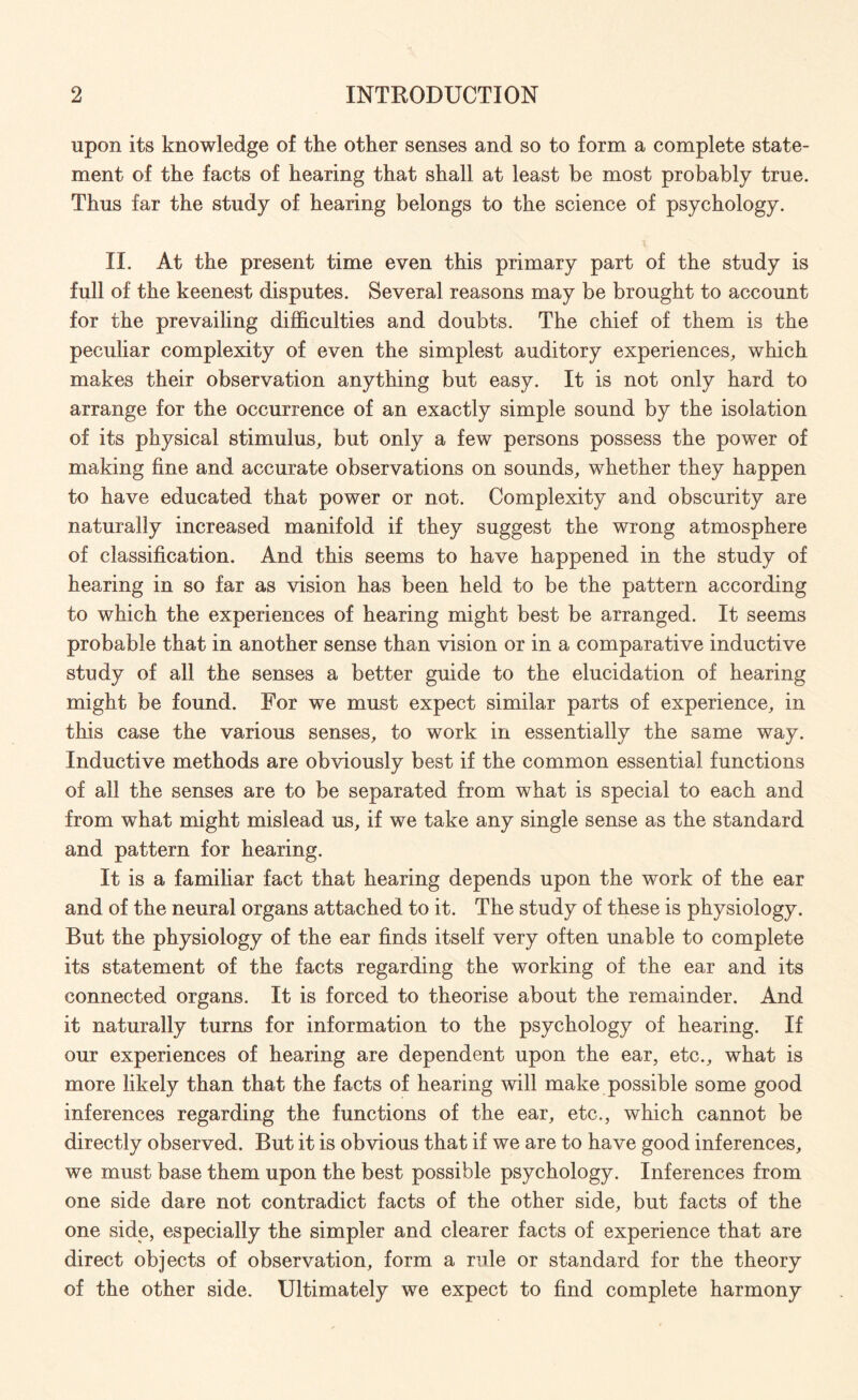 upon its knowledge of the other senses and so to form a complete state¬ ment of the facts of hearing that shall at least be most probably true. Thus far the study of hearing belongs to the science of psychology. II. At the present time even this primary part of the study is full of the keenest disputes. Several reasons may be brought to account for the prevailing difficulties and doubts. The chief of them is the peculiar complexity of even the simplest auditory experiences, which makes their observation anything but easy. It is not only hard to arrange for the occurrence of an exactly simple sound by the isolation of its physical stimulus, but only a few persons possess the power of making fine and accurate observations on sounds, whether they happen to have educated that power or not. Complexity and obscurity are naturally increased manifold if they suggest the wrong atmosphere of classification. And this seems to have happened in the study of hearing in so far as vision has been held to be the pattern according to which the experiences of hearing might best be arranged. It seems probable that in another sense than vision or in a comparative inductive study of all the senses a better guide to the elucidation of hearing might be found. For we must expect similar parts of experience, in this case the various senses, to work in essentially the same way. Inductive methods are obviously best if the common essential functions of all the senses are to be separated from what is special to each and from what might mislead us, if we take any single sense as the standard and pattern for hearing. It is a familiar fact that hearing depends upon the work of the ear and of the neural organs attached to it. The study of these is physiology. But the physiology of the ear finds itself very often unable to complete its statement of the facts regarding the working of the ear and its connected organs. It is forced to theorise about the remainder. And it naturally turns for information to the psychology of hearing. If our experiences of hearing are dependent upon the ear, etc., what is more likely than that the facts of hearing will make possible some good inferences regarding the functions of the ear, etc., which cannot be directly observed. But it is obvious that if we are to have good inferences, we must base them upon the best possible psychology. Inferences from one side dare not contradict facts of the other side, but facts of the one side, especially the simpler and clearer facts of experience that are direct objects of observation, form a rule or standard for the theory of the other side. Ultimately we expect to find complete harmony