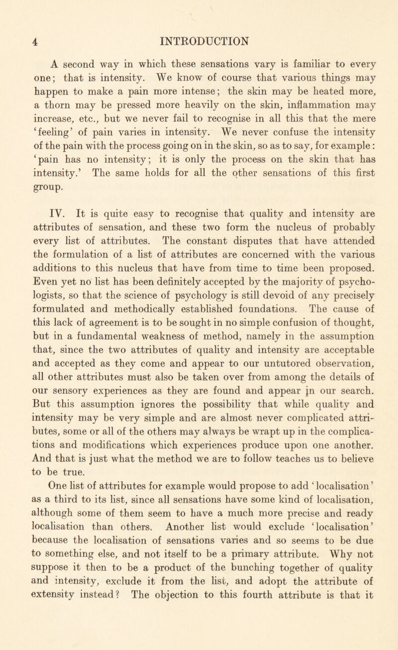 A second way in which these sensations vary is familiar to every one; that is intensity. We know of course that various things may happen to make a pain more intense; the skin may be heated more, a thorn may be pressed more heavily on the skin, inflammation may increase, etc., but we never fail to recognise in all this that the mere ‘feeling’ of pain varies in intensity. We never confuse the intensity of the pain with the process going on in the skin, so as to say, for example: ‘pain has no intensity; it is only the process on the skin that has intensity.’ The same holds for all the other sensations of this first group. IV. It is quite easy to recognise that quality and intensity are attributes of sensation, and these two form the nucleus of probably every list of attributes. The constant disputes that have attended the formulation of a list of attributes are concerned with the various additions to this nucleus that have from time to time been proposed. Even yet no list has been definitely accepted by the majority of psycho¬ logists, so that the science of psychology is still devoid of any precisely formulated and methodically established foundations. The cause of this lack of agreement is to be sought in no simple confusion of thought, but in a fundamental weakness of method, namely in the assumption that, since the two attributes of quality and intensity are acceptable and accepted as they come and appear to our untutored observation, all other attributes must also be taken over from among the details of our sensory experiences as they are found and appear jn our search. But this assumption ignores the possibility that while quality and intensity may be very simple and are almost never complicated attri¬ butes, some or all of the others may always be wrapt up in the complica¬ tions and modifications which experiences produce upon one another. And that is just what the method we are to follow teaches us to believe to be true. One list of attributes for example would propose to add ‘ localisation ’ as a third to its list, since all sensations have some kind of localisation, although some of them seem to have a much more precise and ready localisation than others. Another list would exclude ‘localisation’ because the localisation of sensations varies and so seems to be due to something else, and not itself to be a primary attribute. Why not suppose it then to be a product of the bunching together of quality and intensity, exclude it from the list, and adopt the attribute of extensity instead? The objection to this fourth attribute is that it