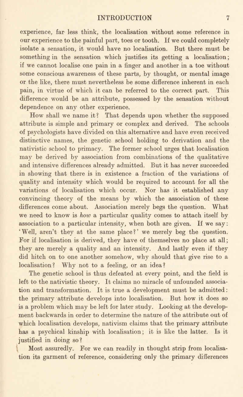 experience, far less think, the localisation without some reference in our experience to the painful part, toes or tooth. If we could completely isolate a sensation, it would have no localisation. But there must be something in the sensation which justifies its getting a localisation; if we cannot localise one pain in a finger and another in a toe without some conscious awareness of these parts, by thought, or mental image or the like, there must nevertheless be some difference inherent in each pain, in virtue of which it can be referred to the correct part. This difference would be an attribute, possessed by the sensation without dependence on any other experience. How shall we name it? That depends upon whether the supposed attribute is simple and primary or complex and derived. The schools of psychologists have divided on this alternative and have even received distinctive names, the genetic school holding to derivation and the nativistic school to primacy. The former school urges that localisation may be derived by association from combinations of the qualitative and intensive differences already admitted. But it has never succeeded in showing that there is in existence a fraction of the variations of quality and intensity which would be required to account for all the variations of localisation which occur. Nor has it established any convincing theory of the means by which the association of these differences come about. Association merely begs the question. What we need to know is how a particular quality comes to attach itself by association to a particular intensity, when both are given. If we say: ‘Well, aren’t they at the same place?’ we merely beg the question. For if localisation is derived, they have of themselves no place at all; they are merely a quality and an intensity. And lastly even if they did hitch on to one another somehow, why should that give rise to a localisation? Why not to a feeling, or an idea? The genetic school is thus defeated at every point, and the field is left to the nativistic theory. It claims no miracle of unfounded associa¬ tion and transformation. It is true a development must be admitted: the primary attribute develops into localisation. But how it does so is a problem which may be left for later study. Looking at the develop¬ ment backwards in order to determine the nature of the attribute out of which locahsation develops, nativism claims that the primary attribute has a psychical kinship with localisation; it is like the latter. Is it justified in doing so? Most assuredly. For we can readily in thought strip from locahsa¬ tion its garment of reference, considering only the primary differences