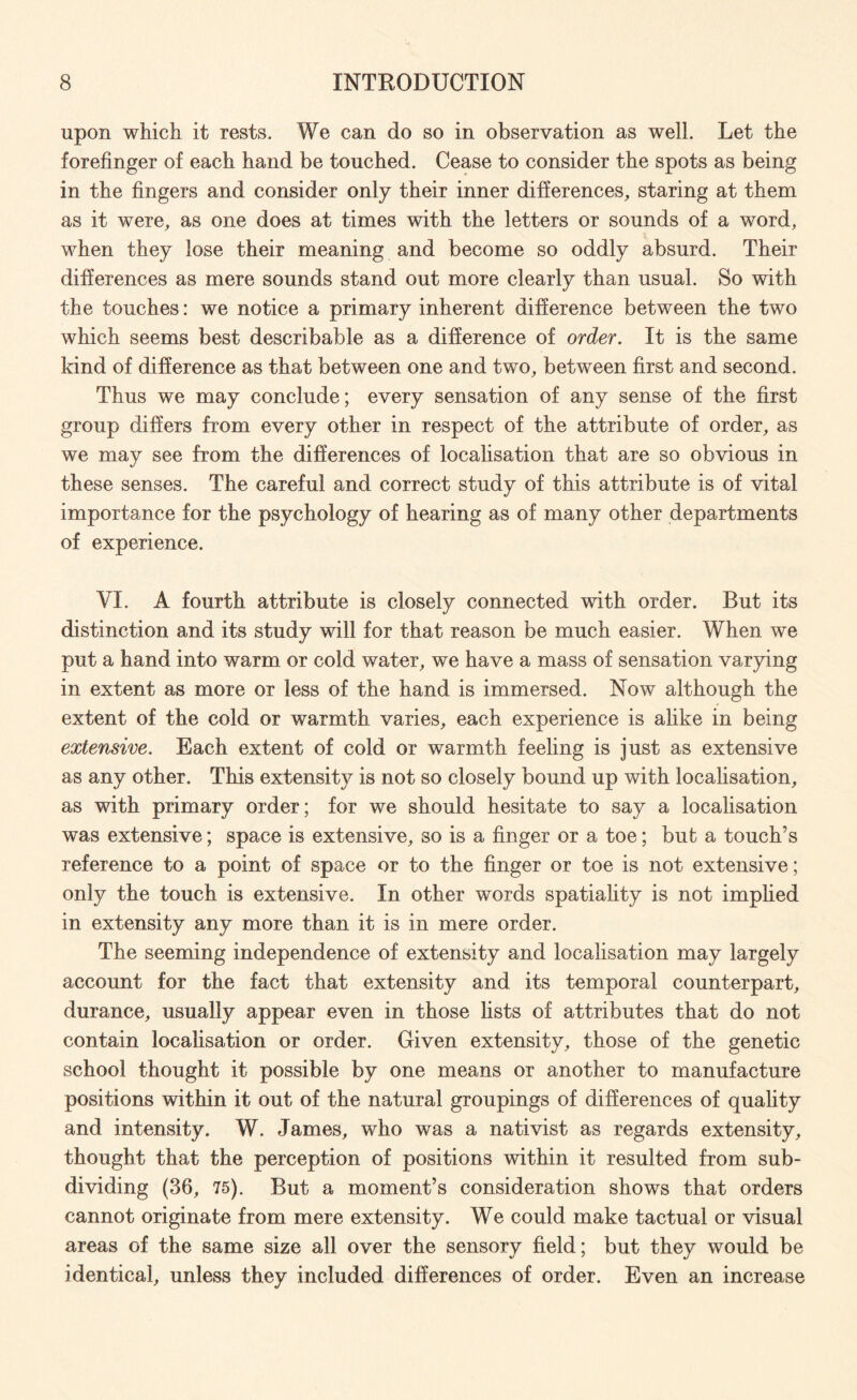 upon which it rests. We can do so in observation as well. Let the forefinger of each hand be touched. Cease to consider the spots as being in the fingers and consider only their inner differences, staring at them as it were, as one does at times with the letters or sounds of a word, when they lose their meaning and become so oddly absurd. Their differences as mere sounds stand out more clearly than usual. So with the touches: we notice a primary inherent difference between the two which seems best describable as a difference of order. It is the same kind of difference as that between one and two, between first and second. Thus we may conclude; every sensation of any sense of the first group differs from every other in respect of the attribute of order, as we may see from the differences of localisation that are so obvious in these senses. The careful and correct study of this attribute is of vital importance for the psychology of hearing as of many other departments of experience. VI. A fourth attribute is closely connected with order. But its distinction and its study will for that reason be much easier. When we put a hand into warm or cold water, we have a mass of sensation varying in extent as more or less of the hand is immersed. Now although the extent of the cold or warmth varies, each experience is alike in being extensive. Each extent of cold or warmth feeling is just as extensive as any other. This extensity is not so closely bound up with localisation, as with primary order; for we should hesitate to say a localisation was extensive; space is extensive, so is a finger or a toe; but a touch’s reference to a point of space or to the finger or toe is not extensive; only the touch is extensive. In other words spatiality is not implied in extensity any more than it is in mere order. The seeming independence of extensity and localisation may largely account for the fact that extensity and its temporal counterpart, durance, usually appear even in those lists of attributes that do not contain localisation or order. Given extensity, those of the genetic school thought it possible by one means or another to manufacture positions within it out of the natural groupings of differences of quality and intensity. W. James, who was a nativist as regards extensity, thought that the perception of positions within it resulted from sub¬ dividing (36, 75). But a moment’s consideration shows that orders cannot originate from mere extensity. We could make tactual or visual areas of the same size all over the sensory field; but they would be identical, unless they included differences of order. Even an increase