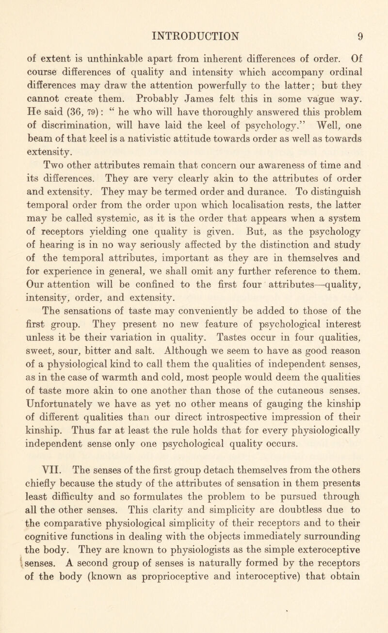 of extent is unthinkable apart from inherent differences of order. Of course differences of quality and intensity which accompany ordinal differences may draw the attention powerfully to the latter; but they cannot create them. Probably James felt this in some vague way. He said (36, 79): “ he who will have thoroughly answered this problem of discrimination, will have laid the keel of psychology.” Well, one beam of that keel is a nativistic attitude towards order as well as towards extensity. Two other attributes remain that concern our awareness of time and its differences. They are very clearly akin to the attributes of order and extensity. They may be termed order and durance. To distinguish temporal order from the order upon which localisation rests, the latter may be called systemic, as it is the order that appears when a system of receptors yielding one quality is given. But, as the psychology of hearing is in no way seriously affected by the distinction and study of the temporal attributes, important as they are in themselves and for experience in general, we shall omit any further reference to them. Our attention will be confined to the first four attributes—quality, intensity, order, and extensity. The sensations of taste may conveniently be added to those of the first group. They present no new feature of psychological interest unless it be their variation in quality. Tastes occur in four qualities, sweet, sour, bitter and salt. Although we seem to have as good reason of a physiological kind to call them the qualities of independent senses, as in the case of warmth and cold, most people would deem the qualities of taste more akin to one another than those of the cutaneous senses. Unfortunately we have as yet no other means of gauging the kinship of different qualities than our direct introspective impression of their kinship. Thus far at least the rule holds that for every physiologically independent sense only one psychological quality occurs. VII. The senses of the first group detach themselves from the others chiefly because the study of the attributes of sensation in them presents least difficulty and so formulates the problem to be pursued through all the other senses. This clarity and simplicity are doubtless due to the comparative physiological simplicity of their receptors and to their cognitive functions in dealing with the objects immediately surrounding the body. They are known to physiologists as the simple exteroceptive senses. A second group of senses is naturally formed by the receptors of the body (known as proprioceptive and interoceptive) that obtain