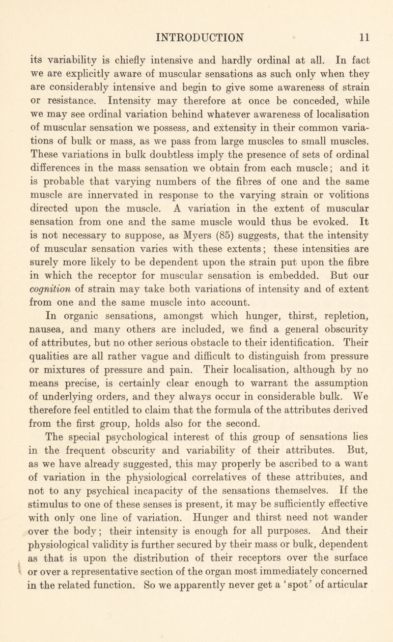 its variability is chiefly intensive and hardly ordinal at all. In fact we are explicitly aware of muscular sensations as such only when they are considerably intensive and begin to give some awareness of strain or resistance. Intensity may therefore at once be conceded, while we may see ordinal variation behind whatever awareness of localisation of muscular sensation we possess, and extensity in their common varia¬ tions of bulk or mass, as we pass from large muscles to small muscles. These variations in bulk doubtless imply the presence of sets of ordinal differences in the mass sensation we obtain from each muscle; and it is probable that varying numbers of the fibres of one and the same muscle are innervated in response to the varying strain or volitions directed upon the muscle. A variation in the extent of muscular sensation from one and the same muscle would thus be evoked. It is not necessary to suppose, as Myers (85) suggests, that the intensity of muscular sensation varies with these extents; these intensities are surely more likely to be dependent upon the strain put upon the fibre in which the receptor for muscular sensation is embedded. But our cognition of strain may take both variations of intensity and of extent from one and the same muscle into account. In organic sensations, amongst which hunger, thirst, repletion, nausea, and many others are included, we find a general obscurity of attributes, but no other serious obstacle to their identification. Their qualities are all rather vague and difficult to distinguish from pressure or mixtures of pressure and pain. Their localisation, although by no means precise, is certainly clear enough to warrant the assumption of underlying orders, and they always occur in considerable bulk. We therefore feel entitled to claim that the formula of the attributes derived from the first group, holds also for the second. The special psychological interest of this group of sensations lies in the frequent obscurity and variability of their attributes. But, as we have already suggested, this may properly be ascribed to a want of variation in the physiological correlatives of these attributes, and not to any psychical incapacity of the sensations themselves. If the stimulus to one of these senses is present, it may be sufficiently effective with only one line of variation. Hunger and thirst need not wander over the body; their intensity is enough for all purposes. And their physiological validity is further secured by their mass or bulk, dependent as that is upon the distribution of their receptors over the surface or over a representative section of the organ most immediately concerned in the related function. So we apparently never get a ‘spot7 of articular