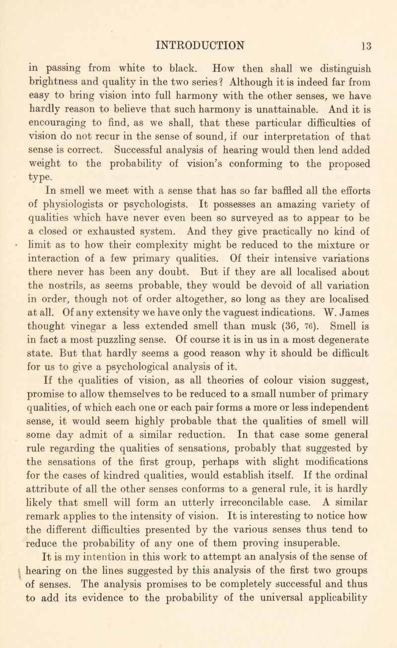 in passing from white to black. How then shall we distinguish brightness and quality in the two series ? Although it is indeed far from easy to bring vision into full harmony with the other senses, we have hardly reason to believe that such harmony is unattainable. And it is encouraging to find, as we shall, that these particular difficulties of vision do not recur in the sense of sound, if our interpretation of that sense is correct. Successful analysis of hearing would then lend added weight to the probability of vision’s conforming to the proposed type. In smell we meet with a sense that has so far baffled all the efforts of physiologists or psychologists. It possesses an amazing variety of qualities which have never even been so surveyed as to appear to be a closed or exhausted system. And they give practically no kind of limit as to how their complexity might be reduced to the mixture or interaction of a few primary qualities. Of their intensive variations there never has been any doubt. But if they are all localised about the nostrils, as seems probable, they would be devoid of all variation in order, though not of order altogether, so long as they are localised at all. Of any extensity we have only the vaguest indications. W. James thought vinegar a less extended smell than musk (36, 76). Smell is in fact a most puzzling sense. Of course it is in us in a most degenerate state. But that hardly seems a good reason why it should be difficult for us to give a psychological analysis of it. If the qualities of vision, as all theories of colour vision suggest, promise to allow themselves to be reduced to a small number of primary qualities, of which each one or each pair forms a more or less independent sense, it would seem highly probable that the qualities of smell will some day admit of a similar reduction. In that case some general rule regarding the qualities of sensations, probably that suggested by the sensations of the first group, perhaps with slight modifications for the cases of kindred qualities, would establish itself. If the ordinal attribute of all the other senses conforms to a general rule, it is hardly likely that smell will form an utterly irreconcilable case. A similar remark applies to the intensity of vision. It is interesting to notice how the different difficulties presented by the various senses thus tend to reduce the probability of any one of them proving insuperable. It is my intention in this work to attempt an analysis of the sense of hearing on the lines suggested by this analysis of the first two groups of senses. The analysis promises to be completely successful and thus to add its evidence to the probabihty of the universal applicability