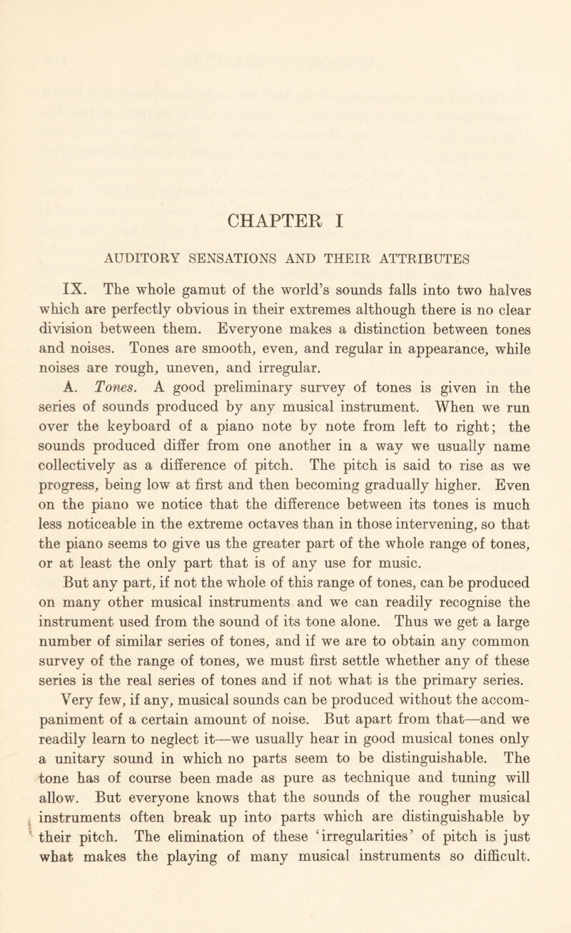 CHAPTER I AUDITORY SENSATIONS AND THEIR ATTRIBUTES IX. The whole gamut of the world’s sounds falls into two halves which are perfectly obvious in their extremes although there is no clear division between them. Everyone makes a distinction between tones and noises. Tones are smooth, even, and regular in appearance, while noises are rough, uneven, and irregular. A. Tones. A good preliminary survey of tones is given in the series of sounds produced by any musical instrument. When we run over the keyboard of a piano note by note from left to right; the sounds produced differ from one another in a way we usually name collectively as a difference of pitch. The pitch is said to rise as we progress, being low at first and then becoming gradually higher. Even on the piano we notice that the difference between its tones is much less noticeable in the extreme octaves than in those intervening, so that the piano seems to give us the greater part of the whole range of tones, or at least the only part that is of any use for music. But any part, if not the whole of this range of tones, can be produced on many other musical instruments and we can readily recognise the instrument used from the sound of its tone alone. Thus we get a large number of similar series of tones, and if we are to obtain any common survey of the range of tones, we must first settle whether any of these series is the real series of tones and if not what is the primary series. Very few, if any, musical sounds can be produced without the accom¬ paniment of a certain amount of noise. But apart from that—and we readily learn to neglect it—we usually hear in good musical tones only a unitary sound in which no parts seem to be distinguishable. The tone has of course been made as pure as technique and tuning will allow. But everyone knows that the sounds of the rougher musical instruments often break up into parts which are distinguishable by their pitch. The elimination of these ‘irregularities’ of pitch is just what makes the playing of many musical instruments so difficult.