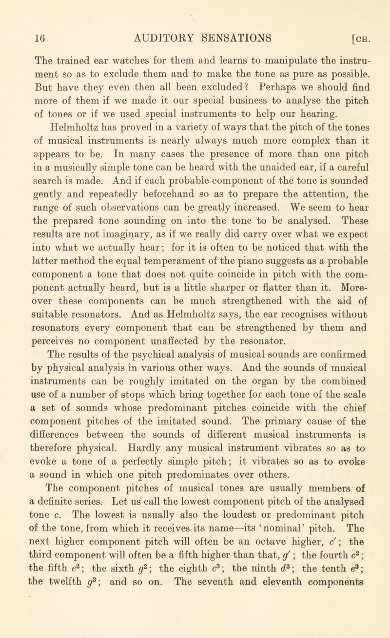 The trained ear watches for them and learns to manipulate the instru¬ ment so as to exclude them and to make the tone as pure as possible. But have they even then all been excluded? Perhaps we should find more of them if we made it our special business to analyse the pitch of tones or if we used special instruments to help our hearing. Helmholtz has proved in a variety of ways that the pitch of the tones of musical instruments is nearly always much more complex than it appears to be. In many cases the presence of more than one pitch in a musically simple tone can be heard with the unaided ear, if a careful search is made. And if each probable component of the tone is sounded gently and repeatedly beforehand so as to prepare the attention, the range of such observations can be greatly increased. We seem to hear the prepared tone sounding on into the tone to be analysed. These results are not imaginary, as if we really did carry over what we expect into what we actually hear; for it is often to be noticed that with the latter method the equal temperament of the piano suggests as a probable component a tone that does not quite coincide in pitch with the com¬ ponent actually heard, but is a little sharper or flatter than it. More¬ over these components can be much strengthened with the aid of suitable resonators. And as Helmholtz says, the ear recognises without resonators every component that can be strengthened by them and perceives no component unaffected by the resonator. The results of the psychical analysis of musical sounds are confirmed by physical analysis in various other ways. And the sounds of musical instruments can be roughly imitated on the organ by the combined use of a number of stops which bring together for each tone of the scale a set of sounds whose predominant pitches coincide with the chief component pitches of the imitated sound. The primary cause of the differences between the sounds of different musical instruments is therefore physical. Hardly any musical instrument vibrates so as to evoke a tone of a perfectly simple pitch; it vibrates so as to evoke a sound in which one pitch predominates over others. The component pitches of musical tones are usually members of a definite series. Let us call the lowest component pitch of the analysed tone c. The lowest is usually also the loudest or predominant pitch of the tone, from which it receives its name—its c nominal ’ pitch. The next higher component pitch will often be an octave higher, c'; the third component will often be a fifth higher than that, g'; the fourth c2; the fifth e2; the sixth g2\ the eighth c3; the ninth ds; the tenth e3; the twelfth g3; and so on. The seventh and eleventh components