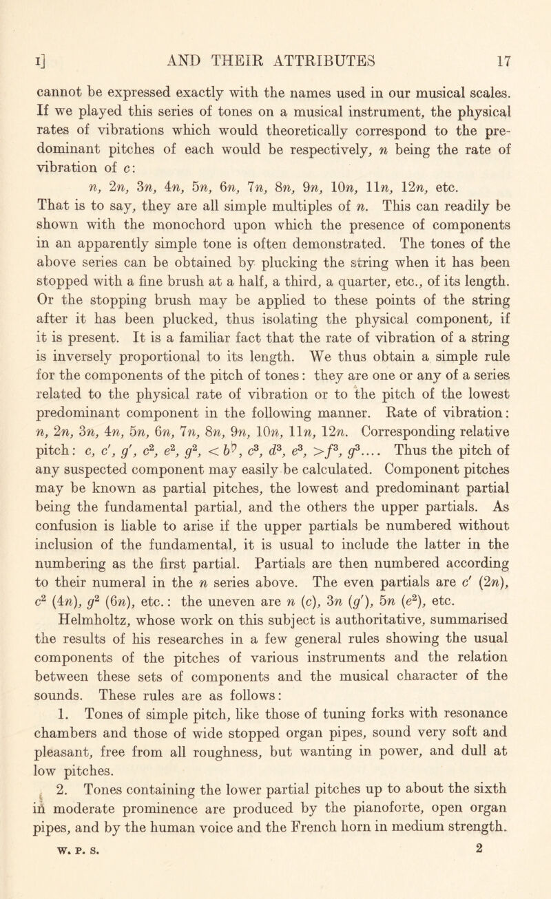 cannot be expressed exactly with the names used in our musical scales. If we played this series of tones on a musical instrument, the physical rates of vibrations which would theoretically correspond to the pre¬ dominant pitches of each would be respectively, n being the rate of vibration of c: n, 2n, 3n, in, 5n, 6n, In, 8n, 9n, 10%, 11 n, 12n, etc. That is to say, they are all simple multiples of n. This can readily be shown with the monochord upon which the presence of components in an apparently simple tone is often demonstrated. The tones of the above series can be obtained by plucking the string when it has been stopped with a fine brush at a half, a third, a quarter, etc., of its length. Or the stopping brush may be applied to these points of the string after it has been plucked, thus isolating the physical component, if it is present. It is a familiar fact that the rate of vibration of a string is inversely proportional to its length. We thus obtain a simple rule for the components of the pitch of tones: they are one or any of a series related to the physical rate of vibration or to the pitch of the lowest predominant component in the following manner. Rate of vibration: n, 2n, 3n, in, 5n, Qn, 7n, 8n, 9n, 10n, 11 n, 12n. Corresponding relative pitch: c, c', g', c2, e2, g2, < , c3, d3, e3, >/3, g3.... Thus the pitch of any suspected component may easily be calculated. Component pitches may be known as partial pitches, the lowest and predominant partial being the fundamental partial, and the others the upper partials. As confusion is liable to arise if the upper partials be numbered without inclusion of the fundamental, it is usual to include the latter in the numbering as the first partial. Partials are then numbered according to their numeral in the n series above. The even partials are c' (2w), c2 (in), g2 (Qn), etc.: the uneven are n (c), 3n (g'), 5n (e2), etc. Helmholtz, whose work on this subject is authoritative, summarised the results of his researches in a few general rules showing the usual components of the pitches of various instruments and the relation between these sets of components and the musical character of the sounds. These rules are as follows: 1. Tones of simple pitch, like those of tuning forks with resonance chambers and those of wide stopped organ pipes, sound very soft and pleasant, free from all roughness, but wanting in power, and dull at low pitches. 2. Tones containing the lower partial pitches up to about the sixth in moderate prominence are produced by the pianoforte, open organ pipes, and by the human voice and the French horn in medium strength. 2 w. p. s.