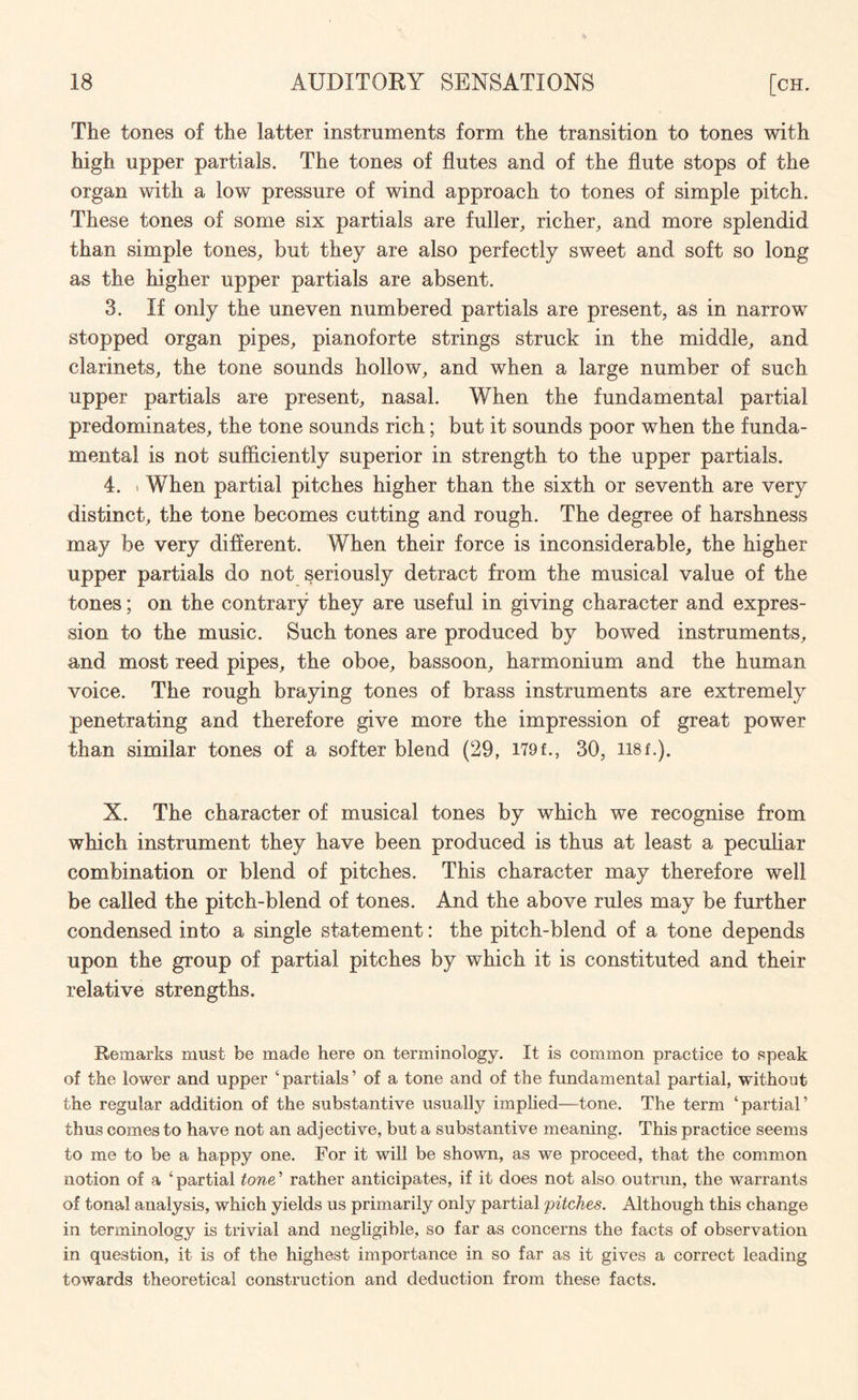 The tones of the latter instruments form the transition to tones with high upper partials. The tones of flutes and of the flute stops of the organ with a low pressure of wind approach to tones of simple pitch. These tones of some six partials are fuller, richer, and more splendid than simple tones, but they are also perfectly sweet and soft so long as the higher upper partials are absent. 3. If only the uneven numbered partials are present, as in narrow stopped organ pipes, pianoforte strings struck in the middle, and clarinets, the tone sounds hollow, and when a large number of such upper partials are present, nasal. When the fundamental partial predominates, the tone sounds rich; but it sounds poor when the funda¬ mental is not sufficiently superior in strength to the upper partials. 4. »When partial pitches higher than the sixth or seventh are very distinct, the tone becomes cutting and rough. The degree of harshness may be very different. When their force is inconsiderable, the higher upper partials do not seriously detract from the musical value of the tones; on the contrary they are useful in giving character and expres¬ sion to the music. Such tones are produced by bowed instruments, and most reed pipes, the oboe, bassoon, harmonium and the human voice. The rough braying tones of brass instruments are extremely penetrating and therefore give more the impression of great power than similar tones of a softer blend (29, I79f., 30, 118f.). X. The character of musical tones by which we recognise from which instrument they have been produced is thus at least a peculiar combination or blend of pitches. This character may therefore well be called the pitch-blend of tones. And the above rules may be further condensed into a single statement: the pitch-blend of a tone depends upon the group of partial pitches by which it is constituted and their relative strengths. Remarks must be made here on terminology. It is common practice to speak of the lower and upper ‘partials’ of a tone and of the fundamental partial, without the regular addition of the substantive usually implied—tone. The term ‘partial’ thus comes to have not an adjective, but a substantive meaning. This practice seems to me to be a happy one. For it will be shown, as we proceed, that the common notion of a ‘ partial tone ’ rather anticipates, if it does not also outrun, the warrants of tonal analysis, which yields us primarily only partial 'pitches. Although this change in terminology is trivial and negligible, so far as concerns the facts of observation in question, it is of the highest importance in so far as it gives a correct leading towards theoretical construction and deduction from these facts.