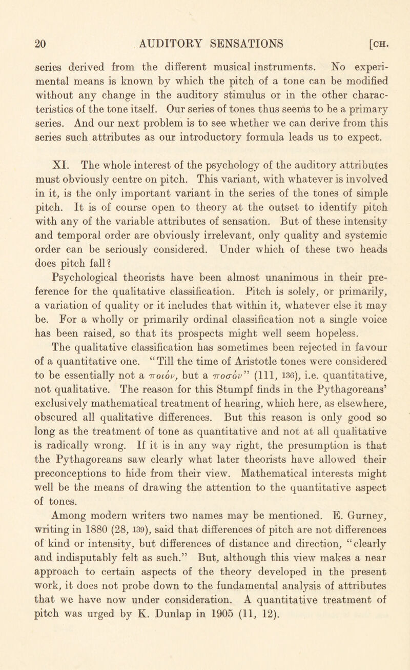 series derived from the different musical instruments. No experi¬ mental means is known by which the pitch of a tone can be modified without any change in the auditory stimulus or in the other charac¬ teristics of the tone itself. Our series of tones thus seems to be a primary series. And our next problem is to see whether we can derive from this series such attributes as our introductory formula leads us to expect. XI. The whole interest of the psychology of the auditory attributes must obviously centre on pitch. This variant, with whatever is involved in it, is the only important variant in the series of the tones of simple pitch. It is of course open to theory at the outset to identify pitch with any of the variable attributes of sensation. But of these intensity and temporal order are obviously irrelevant, only quality and systemic order can be seriously considered. Under which of these two heads does pitch fall? Psychological theorists have been almost unanimous in their pre¬ ference for the qualitative classification. Pitch is solely, or primarily, a variation of quality or it includes that within it, whatever else it may be. For a wholly or primarily ordinal classification not a single voice has been raised, so that its prospects might well seem hopeless. The qualitative classification has sometimes been rejected in favour of a quantitative one. “ Till the time of Aristotle tones were considered to be essentially not a ntolov, but a iroaov” (111, 136), i.e. quantitative, not qualitative. The reason for this Stumpf finds in the Pythagoreans’ exclusively mathematical treatment of hearing, which here, as elsewhere, obscured all qualitative differences. But this reason is only good so long as the treatment of tone as quantitative and not at all qualitative is radically wrong. If it is in any way right, the presumption is that the Pythagoreans saw clearly what later theorists have allowed their preconceptions to hide from their view. Mathematical interests might well be the means of drawing the attention to the quantitative aspect of tones. Among modern writers two names may be mentioned. E. Gurney, writing in 1880 (28, 139), said that differences of pitch are not differences of kind or intensity, but differences of distance and direction, “clearly and indisputably felt as such.” But, although this view makes a near approach to certain aspects of the theory developed in the present work, it does not probe down to the fundamental analysis of attributes that we have now under consideration. A quantitative treatment of pitch was urged by K. Dunlap in 1905 (11, 12).