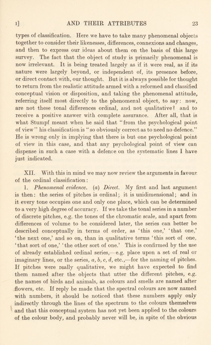 types of classification. Here we have to take many phenomena! objects together to consider their likenesses, differences, connexions and changes, and then to express onr ideas about them on the basis of this large survey. The fact that the object of study is primarily phenomenal is now irrelevant. It is being treated largely as if it were real, as if its nature were largely beyond, or independent of, its presence before, or direct contact with, our thought. But it is always possible for thought to return from the realistic attitude armed with a reformed and classified conceptual vision or disposition, and taking the phenomenal attitude, referring itself most directly to the phenomenal object, to say: now, are not these tonal differences ordinal, and not qualitative? and to receive a positive answer with complete assurance. After all, that is what Stumpf meant when he said that “from the psychological point of view ” his classification is “ so obviously correct as to need no defence.” He is wrong only in implying that there is but one psychological point of view in this case, and that any psychological point of view can dispense in such a case with a defence on the systematic lines I have just indicated. XII. With this in mind we may now review the arguments in favour of the ordinal classification: 1. Phenomenal evidence, (a) Direct. My first and last argument is then: the series of pitches is ordinal; it is unidimensional; and in it every tone occupies one and only one place, which can be determined to a very high degree of accuracy. If we take the tonal series in a number of discrete pitches, e.g. the tones of the chromatic scale, and apart from differences of volume to be considered later, the series can better be described conceptually in terms of order, as ‘this one,’ ‘that one,5 ‘the next one,’ and so on, than in qualitative terms ‘this sort of one, ‘that sort of one,’ ‘the other sort of one.’ This is confirmed by the use of already established ordinal series,— e.g. place upon a set of real or imaginary lines, or the series, a, h, c, d, etc.,—for the naming of pitches. If pitches were really qualitative, we might have expected to find them named after the objects that utter the different pitches, e.g. the names of birds and animals, as colours and smells are named after flowers, etc. If reply be made that the spectral colours are now named with numbers, it should be noticed that these numbers apply only indirectly through the lines of the spectrum to the colours themselves and that this conceptual system has not yet been applied to the colours of the colour body, and probably never will be, in spite of the obvious