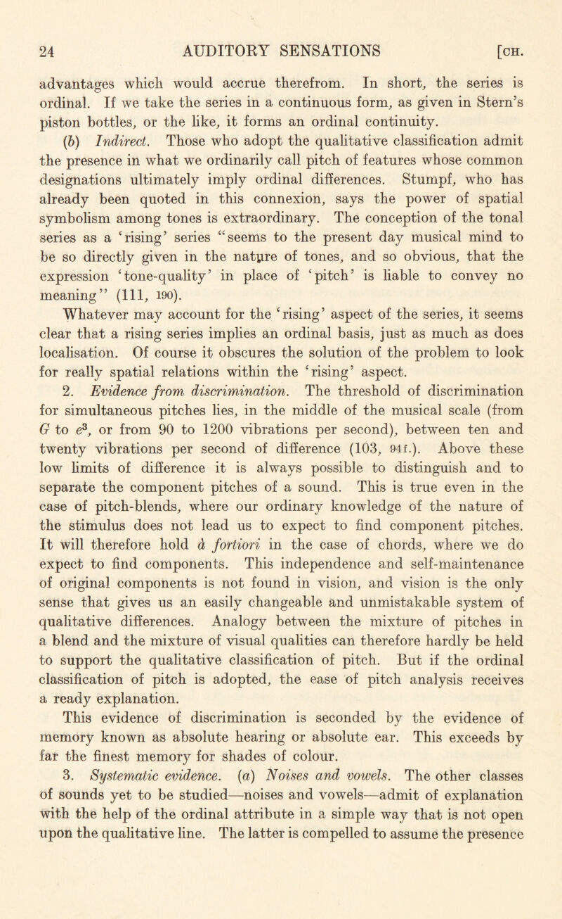 advantages which would accrue therefrom. In short, the series is ordinal. If we take the series in a continuous form, as given in Stern’s piston bottles, or the like, it forms an ordinal continuity. (b) Indirect. Those who adopt the qualitative classification admit the presence in what we ordinarily call pitch of features whose common designations ultimately imply ordinal differences. Stumpf, who has already been quoted in this connexion, says the power of spatial symbolism among tones is extraordinary. The conception of the tonal series as a 'rising’ series “seems to the present day musical mind to be so directly given in the nature of tones, and so obvious, that the expression 'tone-quality’ in place of 'pitch’ is liable to convey no meaning” (111, 190). Whatever may account for the 'rising’ aspect of the series, it seems clear that a rising series implies an ordinal basis, just as much as does localisation. Of course it obscures the solution of the problem to look for really spatial relations within the 'rising’ aspect. 2. Evidence from discrimination. The threshold of discrimination for simultaneous pitches lies, in the middle of the musical scale (from G to e3, or from 90 to 1200 vibrations per second), between ten and twenty vibrations per second of difference (103, 94f.). Above these low Emits of difference it is always possible to distinguish and to separate the component pitches of a sound. This is true even in the case of pitch-blends, where our ordinary knowledge of the nature of the stimulus does not lead us to expect to find component pitches. It will therefore hold d fortiori in the case of chords, where we do expect to find components. This independence and self-maintenance of original components is not found in vision, and vision is the only sense that gives us an easily changeable and unmistakable system of qualitative differences. Analogy between the mixture of pitches in a blend and the mixture of visual qualities can therefore hardly be held to support the qualitative classification of pitch. But if the ordinal classification of pitch is adopted, the ease of pitch analysis receives a ready explanation. This evidence of discrimination is seconded by the evidence of memory known as absolute hearing or absolute ear. This exceeds by far the finest memory for shades of colour. 3. Systematic evidence, (a) Noises and vowels. The other classes of sounds yet to be studied—noises and vowels—admit of explanation with the help of the ordinal attribute in a simple way that is not open upon the qualitative line. The latter is compelled to assume the presence