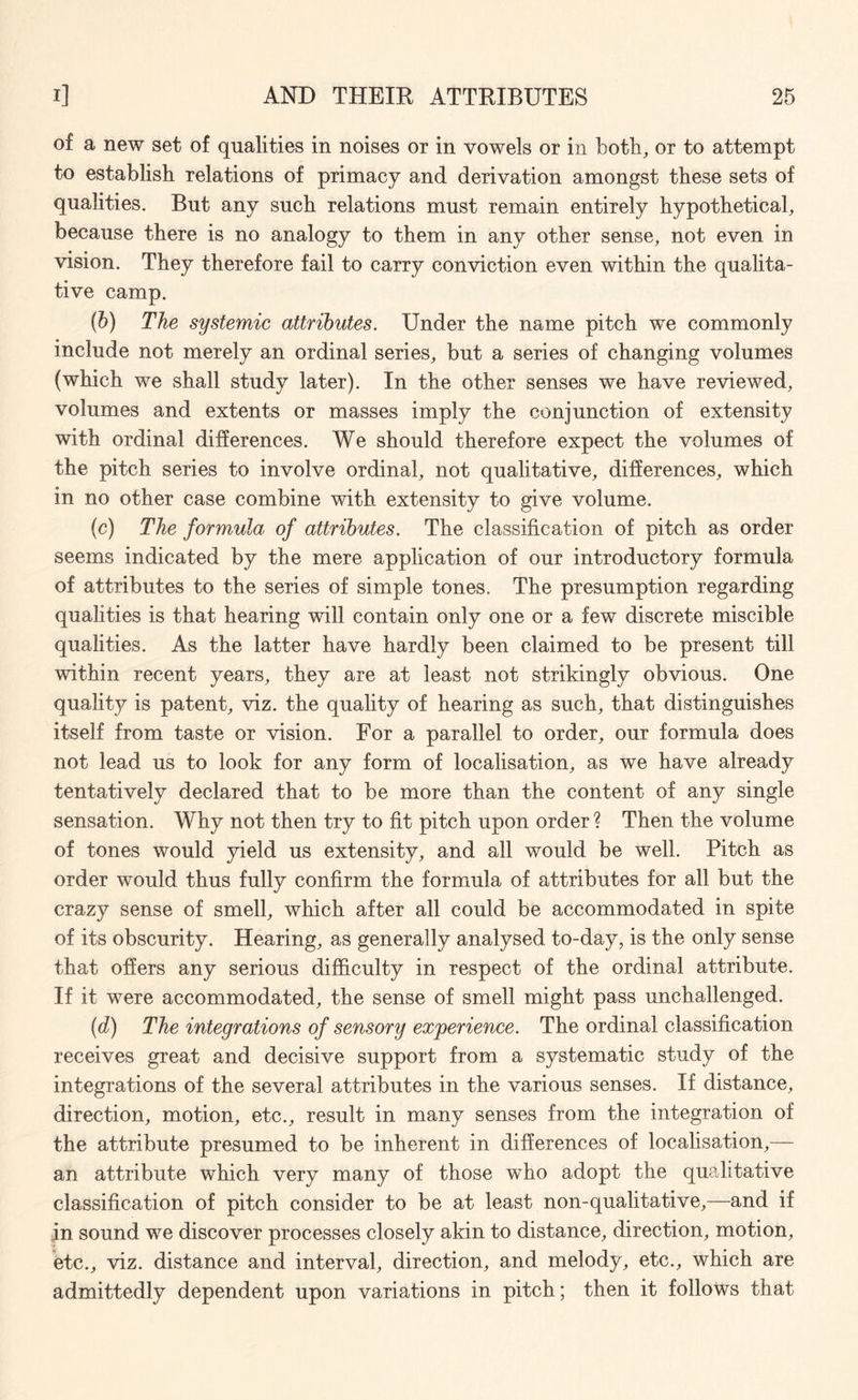 of a new set of qualities in noises or in vowels or in both, or to attempt to establish relations of primacy and derivation amongst these sets of qualities. But any such relations must remain entirely hypothetical, because there is no analogy to them in any other sense, not even in vision. They therefore fail to carry conviction even within the qualita¬ tive camp. (b) The systemic attributes. Under the name pitch we commonly include not merely an ordinal series, but a series of changing volumes (which we shall study later). In the other senses we have reviewed, volumes and extents or masses imply the conjunction of extensity with ordinal differences. We should therefore expect the volumes of the pitch series to involve ordinal, not qualitative, differences, which in no other case combine with extensity to give volume. (c) The formula of attributes. The classification of pitch as order seems indicated by the mere application of our introductory formula of attributes to the series of simple tones. The presumption regarding qualities is that hearing will contain only one or a few discrete miscible qualities. As the latter have hardly been claimed to be present till within recent years, they are at least not strikingly obvious. One quality is patent, viz. the quality of hearing as such, that distinguishes itself from taste or vision. For a parallel to order, our formula does not lead us to look for any form of localisation, as we have already tentatively declared that to be more than the content of any single sensation. Why not then try to fit pitch upon order ? Then the volume of tones would yield us extensity, and all would be well. Pitch as order would thus fully confirm the formula of attributes for all but the crazy sense of smell, which after all could be accommodated in spite of its obscurity. Hearing, as generally analysed to-day, is the only sense that offers any serious difficulty in respect of the ordinal attribute. If it were accommodated, the sense of smell might pass unchallenged. (d) The integrations of sensory experience. The ordinal classification receives great and decisive support from a systematic study of the integrations of the several attributes in the various senses. If distance, direction, motion, etc., result in many senses from the integration of the attribute presumed to be inherent in differences of localisation,— an attribute which very many of those who adopt the qualitative classification of pitch consider to be at least non-qualitative,—and if in sound we discover processes closely akin to distance, direction, motion, etc., viz. distance and interval, direction, and melody, etc., which are admittedly dependent upon variations in pitch; then it follows that