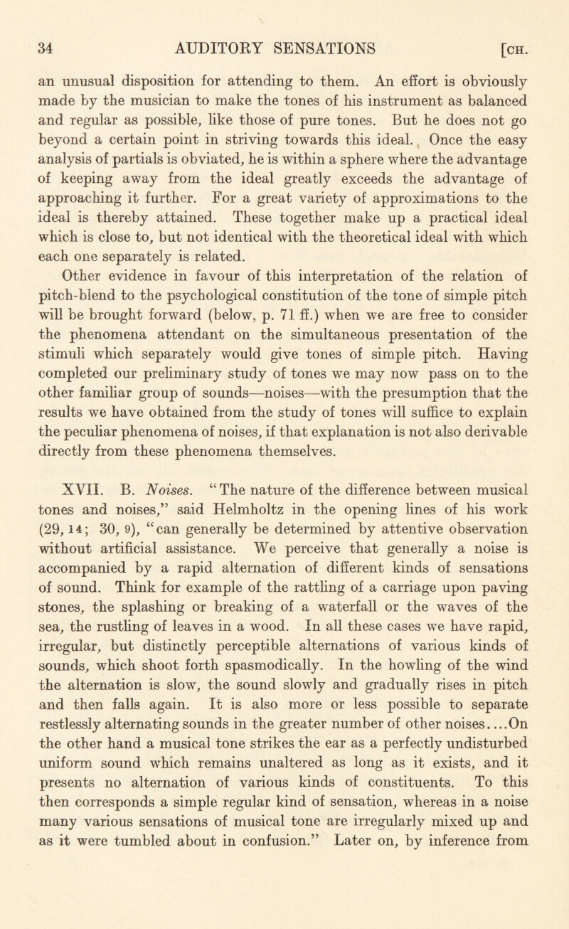 an unusual disposition for attending to them. An effort is obviously made by the musician to make the tones of his instrument as balanced and regular as possible, like those of pure tones. But he does not go beyond a certain point in striving towards this ideal. Once the easy analysis of partials is obviated, he is within a sphere where the advantage of keeping away from the ideal greatly exceeds the advantage of approaching it further. For a great variety of approximations to the ideal is thereby attained. These together make up a practical ideal which is close to, but not identical with the theoretical ideal with which each one separately is related. Other evidence in favour of this interpretation of the relation of pitch-blend to the psychological constitution of the tone of simple pitch will be brought forward (below, p. 71 ff.) when we are free to consider the phenomena attendant on the simultaneous presentation of the stimuli which separately would give tones of simple pitch. Having completed our preliminary study of tones we may now pass on to the other familiar group of sounds—noises—with the presumption that the results we have obtained from the study of tones will suffice to explain the peculiar phenomena of noises, if that explanation is not also derivable directly from these phenomena themselves. XVII. B. Noises. “The nature of the difference between musical tones and noises,” said Helmholtz in the opening lines of his work (29,14; 30, 9), “ can generally be determined by attentive observation without artificial assistance. We perceive that generally a noise is accompanied by a rapid alternation of different kinds of sensations of sound. Think for example of the rattling of a carriage upon paving stones, the splashing or breaking of a waterfall or the waves of the sea, the rustling of leaves in a wood. In all these cases we have rapid, irregular, but distinctly perceptible alternations of various kinds of sounds, which shoot forth spasmodically. In the howling of the wind the alternation is slow, the sound slowly and gradually rises in pitch and then falls again. It is also more or less possible to separate restlessly alternating sounds in the greater number of other noises. ...On the other hand a musical tone strikes the ear as a perfectly undisturbed uniform sound which remains unaltered as long as it exists, and it presents no alternation of various kinds of constituents. To this then corresponds a simple regular kind of sensation, whereas in a noise many various sensations of musical tone are irregularly mixed up and as it were tumbled about in confusion.” Later on, by inference from