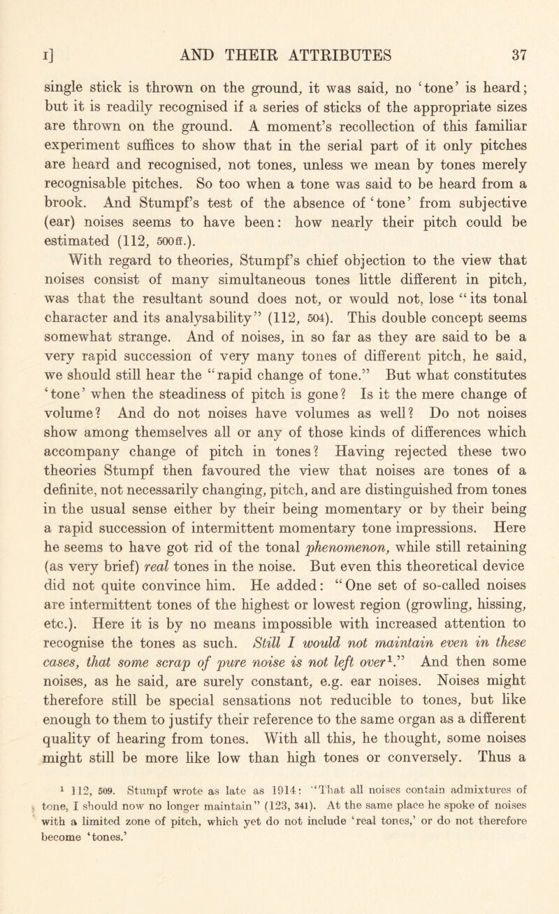 single stick is thrown on the ground, it was said, no 'tone’ is heard; but it is readily recognised if a series of sticks of the appropriate sizes are thrown on the ground. A moment’s recollection of this familiar experiment suffices to show that in the serial part of it only pitches are heard and recognised, not tones, unless we mean by tones merely recognisable pitches. So too when a tone was said to be heard from a brook. And Stumpf’s test of the absence of‘tone’ from subjective (ear) noises seems to have been: how nearly their pitch could be estimated (112, 500ff.). With regard to theories, Stumpf’s chief objection to the view that noises consist of many simultaneous tones little different in pitch, was that the resultant sound does not, or would not, lose “its tonal character and its analysability ” (112, 504). This double concept seems somewhat strange. And of noises, in so far as they are said to be a very rapid succession of very many tones of different pitch, he said, we should still hear the “rapid change of tone.” But what constitutes ‘ tone ’ when the steadiness of pitch is gone ? Is it the mere change of volume? And do not noises have volumes as well? Do not noises show among themselves all or any of those kinds of differences which accompany change of pitch in tones? Having rejected these two theories Stumpf then favoured the view that noises are tones of a definite, not necessarily changing, pitch, and are distinguished from tones in the usual sense either by their being momentary or by their being a rapid succession of intermittent momentary tone impressions. Here he seems to have got rid of the tonal phenomenon, while still retaining (as very brief) real tones in the noise. But even this theoretical device did not quite convince him. He added: “ One set of so-called noises are intermittent tones of the highest or lowest region (growling, hissing, etc.). Here it is by no means impossible with increased attention to recognise the tones as such. Still I would not maintain even in these cases, that some scrap of pure noise is not left over1.” And then some noises, as he said, are surely constant, e.g. ear noises. Noises might therefore still be special sensations not reducible to tones, but like enough to them to justify their reference to the same organ as a different quality of hearing from tones. With all this, he thought, some noises might still be more like low than high tones or conversely. Thus a 1 112, 509. Stumpf wrote as late as 1914: '‘That all noises contain admixtures of tone, I should now no longer maintain” (123, 341). At the same place he spoke of noises with a limited zone of pitch, which yet do not include ‘real tones,’ or do not therefore become ‘tones.’