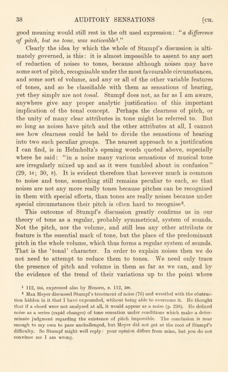 good meaning would still rest in the oft used expression: “ a difference of 'pitch, hut no tone, was noticeableV’ Clearly the idea by which the whole of Stumpf s discussion is ulti¬ mately governed, is this: it is almost impossible to assent to any sort of reduction of noises to tones, because although noises may have some sort of pitch, recognisable under the most favourable circumstances, and some sort of volume, and any or all of the other variable features of tones, and so be classifiable with them as sensations of hearing, yet they simply are not tonal. Stumpf does not, as far as I am aware, anywhere give any proper analytic justification of this important implication of the tonal concept. Perhaps the clearness of pitch, or the unity of many clear attributes in tone might be referred to. But so long as noises have pitch and the other attributes at all, I cannot see how clearness could be held to divide the sensations of hearing into two such peculiar groups. The nearest approach to a justification I can find, is in Helmholtz’s opening words quoted above, especially where he said: “ in a noise many various sensations of musical tone are irregularly mixed up and as it were tumbled about in confusion” (29, 14; 30, 8). It is evident therefore that however much is common to noise and tone, something still remains peculiar to each, so that noises are not any more really tones because pitches can be recognised in them with special efforts, than tones are really noises because under special circumstances their pitch is often hard to recognise1 2. This outcome of Stumpf’s discussion greatly confirms us in our theory of tone as a regular, probably symmetrical, system of sounds. Not the pitch, nor the volume, and still less any other attribute or feature is the essential mark of tone, but the place of the predominant pitch in the whole volume, which thus forms a regular system of sounds. That is the ‘tonal’ character. In order to explain noises then we do not need to attempt to reduce them to tones. We need only trace the presence of pitch and volume in them as far as we can, and by the evidence of the trend of their variations up to the point where 1 112, 510, expressed also by Hensen, v. 112, 500. 2 Max Meyer discussed Stumpf s treatment of noise (76) and wrestled with the obstruc¬ tion hidden in it that I have expounded, without being able to overcome it. He thought that if a chord were not analysed at all, it would appear as a noise (p. 238). He defined noise as a series (rapid changes) of tone sensation under conditions which make a deter¬ minate judgment regarding the existence of pitch impossible. The conclusion is near enough to my own to pass unchallenged, but Meyer did not get at the root of Stumpf’s difficulty. So Stumpf might well reply .• your opinion differs from mine, but you do not convince me I am wrong.