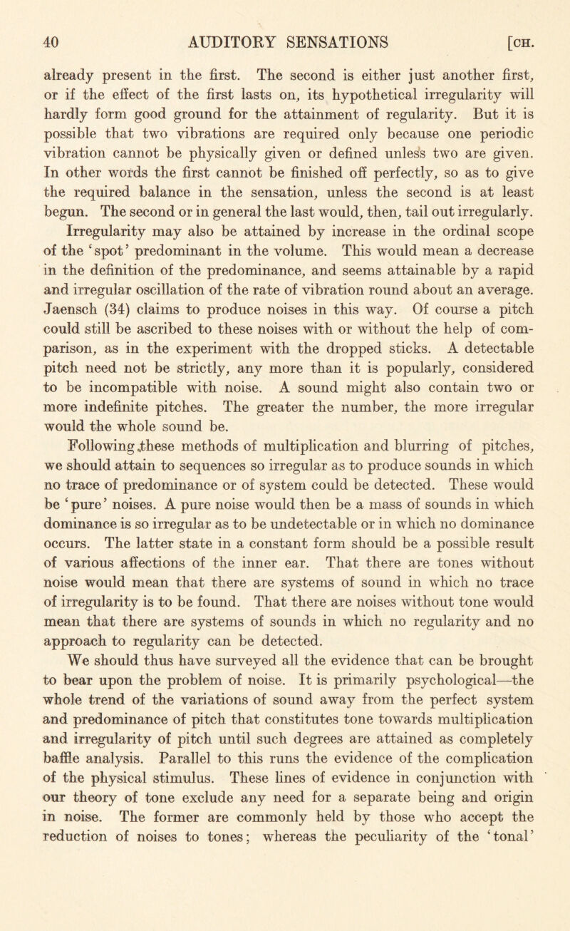 already present in the first. The second is either just another first, or if the effect of the first lasts on, its hypothetical irregularity will hardly form good ground for the attainment of regularity. But it is possible that two vibrations are required only because one periodic vibration cannot be physically given or defined unless two are given. In other words the first cannot be finished off perfectly, so as to give the required balance in the sensation, unless the second is at least begun. The second or in general the last would, then, tail out irregularly. Irregularity may also be attained by increase in the ordinal scope of the 'spot5 predominant in the volume. This would mean a decrease in the definition of the predominance, and seems attainable by a rapid and irregular oscillation of the rate of vibration round about an average. Jaensch (34) claims to produce noises in this way. Of course a pitch could still be ascribed to these noises with or without the help of com¬ parison, as in the experiment with the dropped sticks. A detectable pitch need not be strictly, any more than it is popularly, considered to be incompatible with noise. A sound might also contain two or more indefinite pitches. The greater the number, the more irregular would the whole sound be. Following .these methods of multiplication and blurring of pitches, we should attain to sequences so irregular as to produce sounds in which no trace of predominance or of system could be detected. These would be 'pure5 noises. A pure noise would then be a mass of sounds in which dominance is so irregular as to be undetectable or in which no dominance occurs. The latter state in a constant form should be a possible result of various affections of the inner ear. That there are tones without noise would mean that there are systems of sound in which no trace of irregularity is to be found. That there are noises without tone would mean that there are systems of sounds in which no regularity and no approach to regularity can be detected. We should thus have surveyed all the evidence that can be brought to bear upon the problem of noise. It is primarily psychological—the whole trend of the variations of sound away from the perfect system and predominance of pitch that constitutes tone towards multiplication and irregularity of pitch until such degrees are attained as completely baffle analysis. Parallel to this runs the evidence of the complication of the physical stimulus. These fines of evidence in conjunction with our theory of tone exclude any need for a separate being and origin in noise. The former are commonly held by those who accept the reduction of noises to tones; whereas the peculiarity of the 'tonal5
