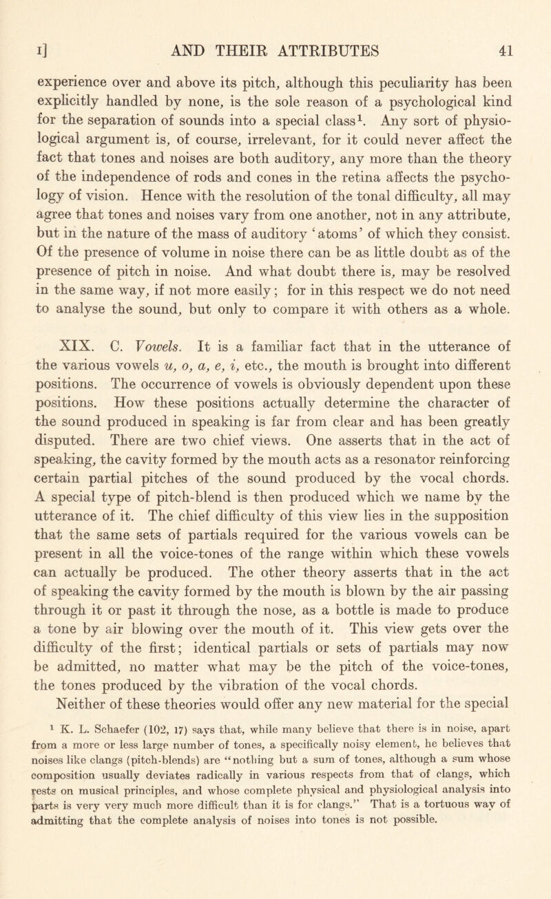experience over and above its pitch, although this peculiarity has been explicitly handled by none, is the sole reason of a psychological kind for the separation of sounds into a special class1. Any sort of physio¬ logical argument is, of course, irrelevant, for it could never affect the fact that tones and noises are both auditory, any more than the theory of the independence of rods and cones in the retina affects the psycho¬ logy of vision. Hence with the resolution of the tonal difficulty, all may agree that tones and noises vary from one another, not in any attribute, but in the nature of the mass of auditory ‘ atoms ’ of which they consist. Of the presence of volume in noise there can be as little doubt as of the presence of pitch in noise. And what doubt there is, may be resolved in the same way, if not more easily; for in this respect we do not need to analyse the sound, but only to compare it with others as a whole. XIX. C. Vowels. It is a familiar fact that in the utterance of the various vowels u, o, a, e, i, etc., the mouth is brought into different positions. The occurrence of vowels is obviously dependent upon these positions. How these positions actually determine the character of the sound produced in speaking is far from clear and has been greatly disputed. There are two chief views. One asserts that in the act of speaking, the cavity formed by the mouth acts as a resonator reinforcing certain partial pitches of the sound produced by the vocal chords. A special type of pitch-blend is then produced which we name by the utterance of it. The chief difficulty of this view lies in the supposition that the same sets of partials required for the various vowels can be present in all the voice-tones of the range within which these vowels can actually be produced. The other theory asserts that in the act of speaking the cavity formed by the mouth is blown by the air passing through it or past it through the nose, as a bottle is made to produce a tone by air blowing over the mouth of it. This view gets over the difficulty of the first; identical partials or sets of partials may now be admitted, no matter what may be the pitch of the voice-tones, the tones produced by the vibration of the vocal chords. Neither of these theories would offer any new material for the special 1 K. L. Schaefer (102, 17) says that, while many believe that there is in noise, apart from a more or less large number of tones, a specifically noisy element, he believes that noises like clangs (pitch-blends) are “nothing but a sum of tones, although a sum whose composition usually deviates radically in various respects from that of clangs, which rests on musical principles, and whose complete physical and physiological analysis into parts is very very much more difficult than it is for clangs.’ That is a tortuous way of admitting that the complete analysis of noises into tones is not possible.
